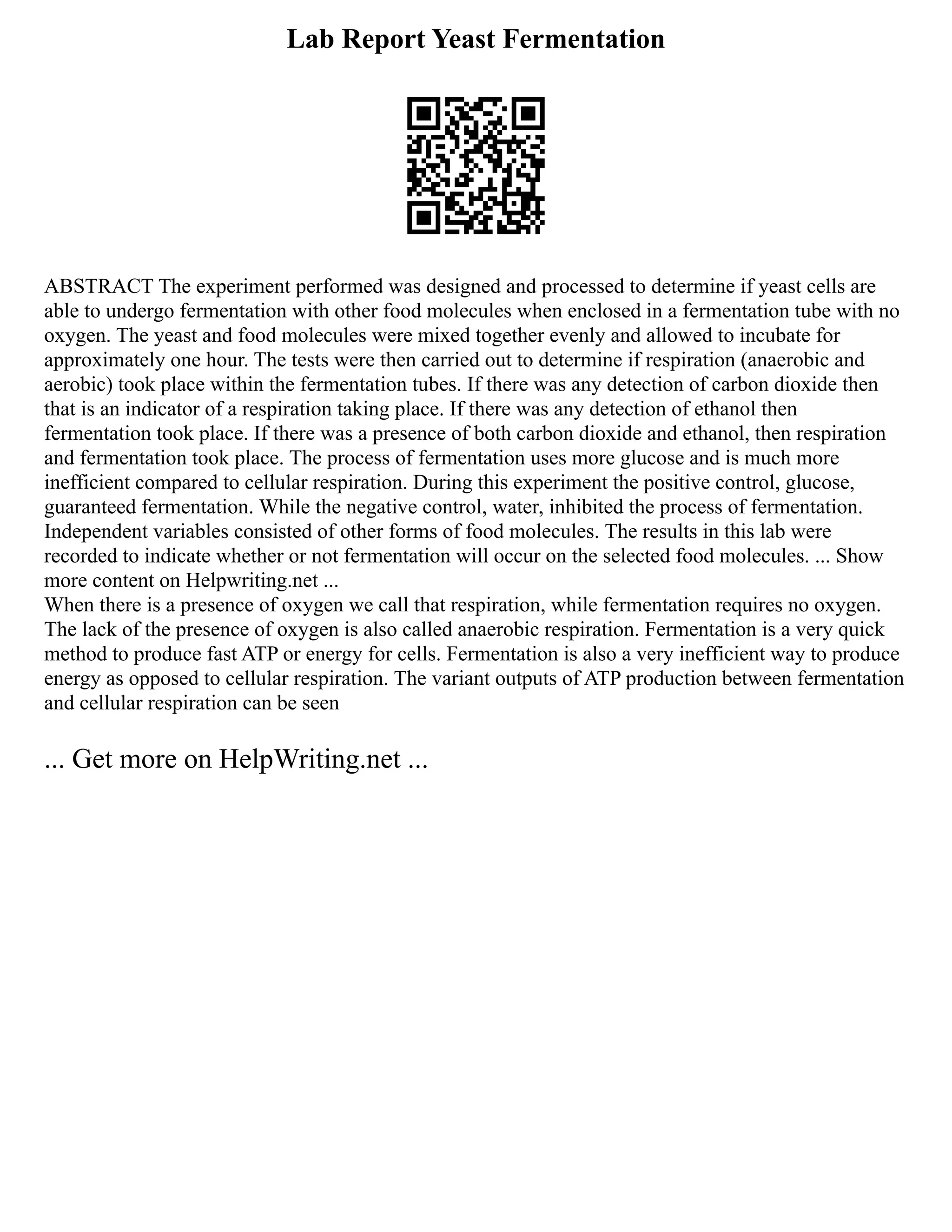 Lab Report Yeast Fermentation
ABSTRACT The experiment performed was designed and processed to determine if yeast cells are
able to undergo fermentation with other food molecules when enclosed in a fermentation tube with no
oxygen. The yeast and food molecules were mixed together evenly and allowed to incubate for
approximately one hour. The tests were then carried out to determine if respiration (anaerobic and
aerobic) took place within the fermentation tubes. If there was any detection of carbon dioxide then
that is an indicator of a respiration taking place. If there was any detection of ethanol then
fermentation took place. If there was a presence of both carbon dioxide and ethanol, then respiration
and fermentation took place. The process of fermentation uses more glucose and is much more
inefficient compared to cellular respiration. During this experiment the positive control, glucose,
guaranteed fermentation. While the negative control, water, inhibited the process of fermentation.
Independent variables consisted of other forms of food molecules. The results in this lab were
recorded to indicate whether or not fermentation will occur on the selected food molecules. ... Show
more content on Helpwriting.net ...
When there is a presence of oxygen we call that respiration, while fermentation requires no oxygen.
The lack of the presence of oxygen is also called anaerobic respiration. Fermentation is a very quick
method to produce fast ATP or energy for cells. Fermentation is also a very inefficient way to produce
energy as opposed to cellular respiration. The variant outputs of ATP production between fermentation
and cellular respiration can be seen
... Get more on HelpWriting.net ...
 
