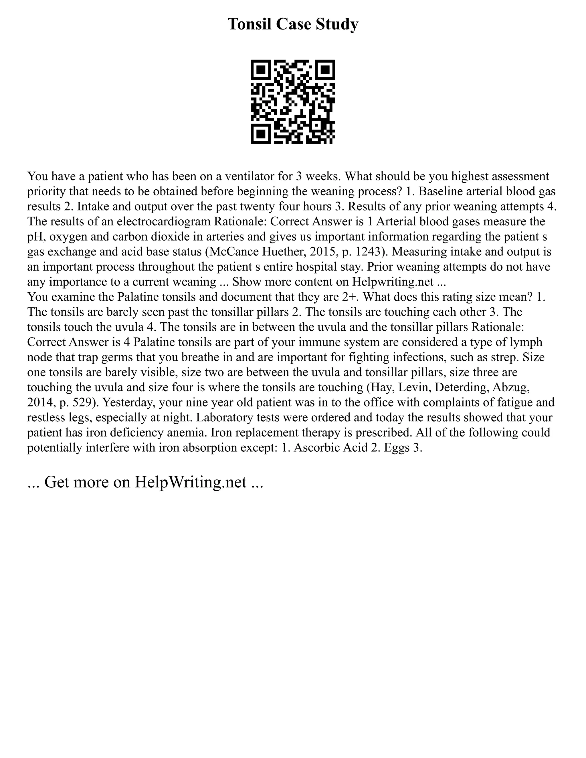 Tonsil Case Study
You have a patient who has been on a ventilator for 3 weeks. What should be you highest assessment
priority that needs to be obtained before beginning the weaning process? 1. Baseline arterial blood gas
results 2. Intake and output over the past twenty four hours 3. Results of any prior weaning attempts 4.
The results of an electrocardiogram Rationale: Correct Answer is 1 Arterial blood gases measure the
pH, oxygen and carbon dioxide in arteries and gives us important information regarding the patient s
gas exchange and acid base status (McCance Huether, 2015, p. 1243). Measuring intake and output is
an important process throughout the patient s entire hospital stay. Prior weaning attempts do not have
any importance to a current weaning ... Show more content on Helpwriting.net ...
You examine the Palatine tonsils and document that they are 2+. What does this rating size mean? 1.
The tonsils are barely seen past the tonsillar pillars 2. The tonsils are touching each other 3. The
tonsils touch the uvula 4. The tonsils are in between the uvula and the tonsillar pillars Rationale:
Correct Answer is 4 Palatine tonsils are part of your immune system are considered a type of lymph
node that trap germs that you breathe in and are important for fighting infections, such as strep. Size
one tonsils are barely visible, size two are between the uvula and tonsillar pillars, size three are
touching the uvula and size four is where the tonsils are touching (Hay, Levin, Deterding, Abzug,
2014, p. 529). Yesterday, your nine year old patient was in to the office with complaints of fatigue and
restless legs, especially at night. Laboratory tests were ordered and today the results showed that your
patient has iron deficiency anemia. Iron replacement therapy is prescribed. All of the following could
potentially interfere with iron absorption except: 1. Ascorbic Acid 2. Eggs 3.
... Get more on HelpWriting.net ...
 