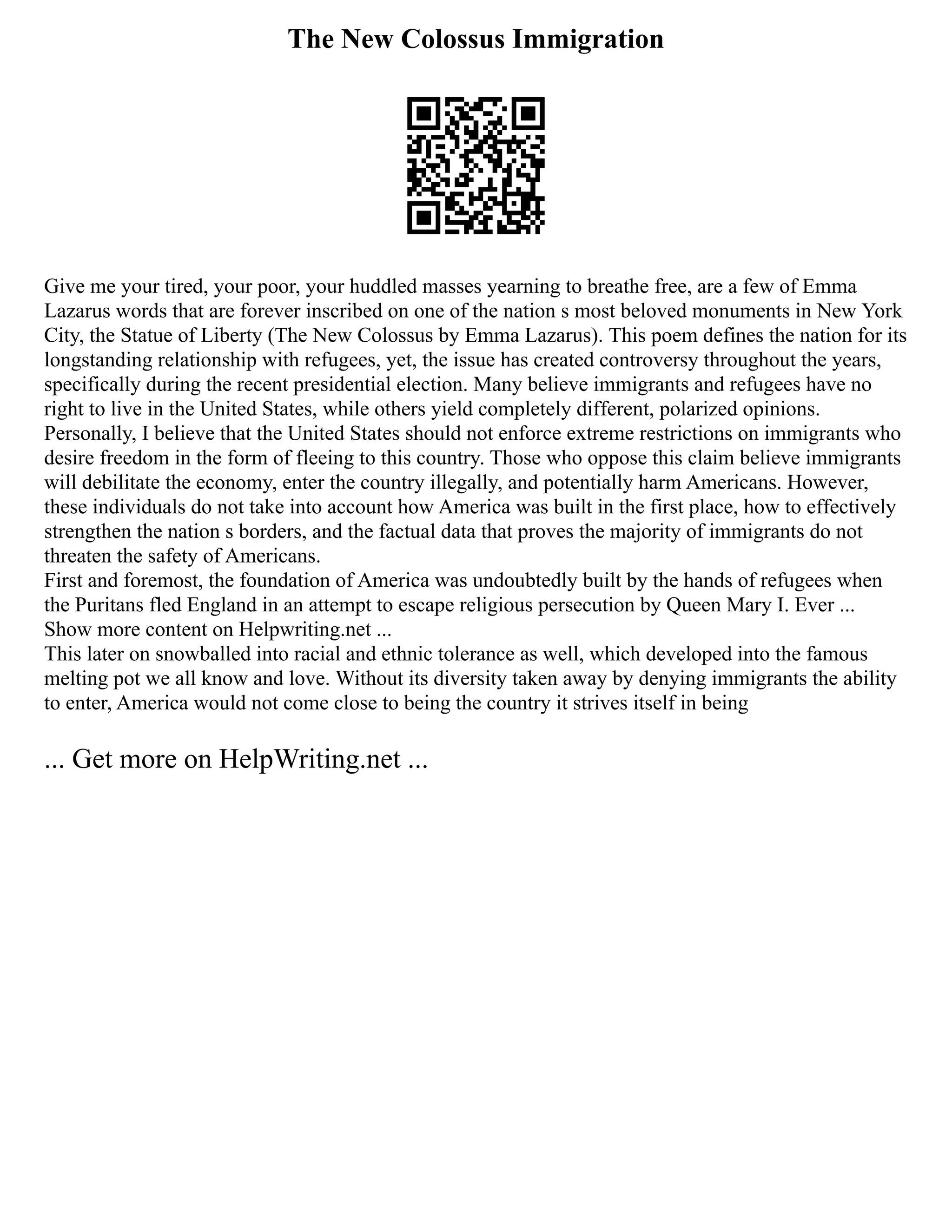 The New Colossus Immigration
Give me your tired, your poor, your huddled masses yearning to breathe free, are a few of Emma
Lazarus words that are forever inscribed on one of the nation s most beloved monuments in New York
City, the Statue of Liberty (The New Colossus by Emma Lazarus). This poem defines the nation for its
longstanding relationship with refugees, yet, the issue has created controversy throughout the years,
specifically during the recent presidential election. Many believe immigrants and refugees have no
right to live in the United States, while others yield completely different, polarized opinions.
Personally, I believe that the United States should not enforce extreme restrictions on immigrants who
desire freedom in the form of fleeing to this country. Those who oppose this claim believe immigrants
will debilitate the economy, enter the country illegally, and potentially harm Americans. However,
these individuals do not take into account how America was built in the first place, how to effectively
strengthen the nation s borders, and the factual data that proves the majority of immigrants do not
threaten the safety of Americans.
First and foremost, the foundation of America was undoubtedly built by the hands of refugees when
the Puritans fled England in an attempt to escape religious persecution by Queen Mary I. Ever ...
Show more content on Helpwriting.net ...
This later on snowballed into racial and ethnic tolerance as well, which developed into the famous
melting pot we all know and love. Without its diversity taken away by denying immigrants the ability
to enter, America would not come close to being the country it strives itself in being
... Get more on HelpWriting.net ...
 