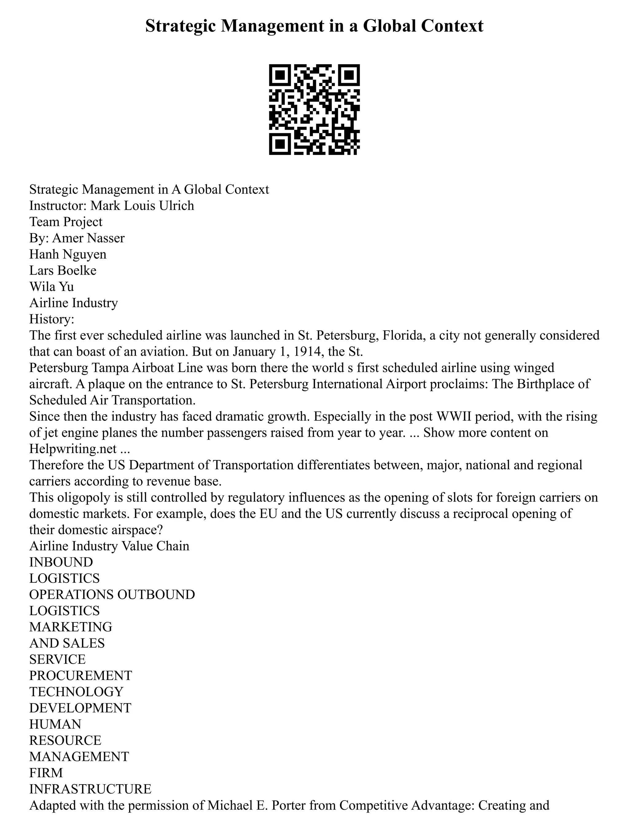 Strategic Management in a Global Context
Strategic Management in A Global Context
Instructor: Mark Louis Ulrich
Team Project
By: Amer Nasser
Hanh Nguyen
Lars Boelke
Wila Yu
Airline Industry
History:
The first ever scheduled airline was launched in St. Petersburg, Florida, a city not generally considered
that can boast of an aviation. But on January 1, 1914, the St.
Petersburg Tampa Airboat Line was born there the world s first scheduled airline using winged
aircraft. A plaque on the entrance to St. Petersburg International Airport proclaims: The Birthplace of
Scheduled Air Transportation.
Since then the industry has faced dramatic growth. Especially in the post WWII period, with the rising
of jet engine planes the number passengers raised from year to year. ... Show more content on
Helpwriting.net ...
Therefore the US Department of Transportation differentiates between, major, national and regional
carriers according to revenue base.
This oligopoly is still controlled by regulatory influences as the opening of slots for foreign carriers on
domestic markets. For example, does the EU and the US currently discuss a reciprocal opening of
their domestic airspace?
Airline Industry Value Chain
INBOUND
LOGISTICS
OPERATIONS OUTBOUND
LOGISTICS
MARKETING
AND SALES
SERVICE
PROCUREMENT
TECHNOLOGY
DEVELOPMENT
HUMAN
RESOURCE
MANAGEMENT
FIRM
INFRASTRUCTURE
Adapted with the permission of Michael E. Porter from Competitive Advantage: Creating and
 
