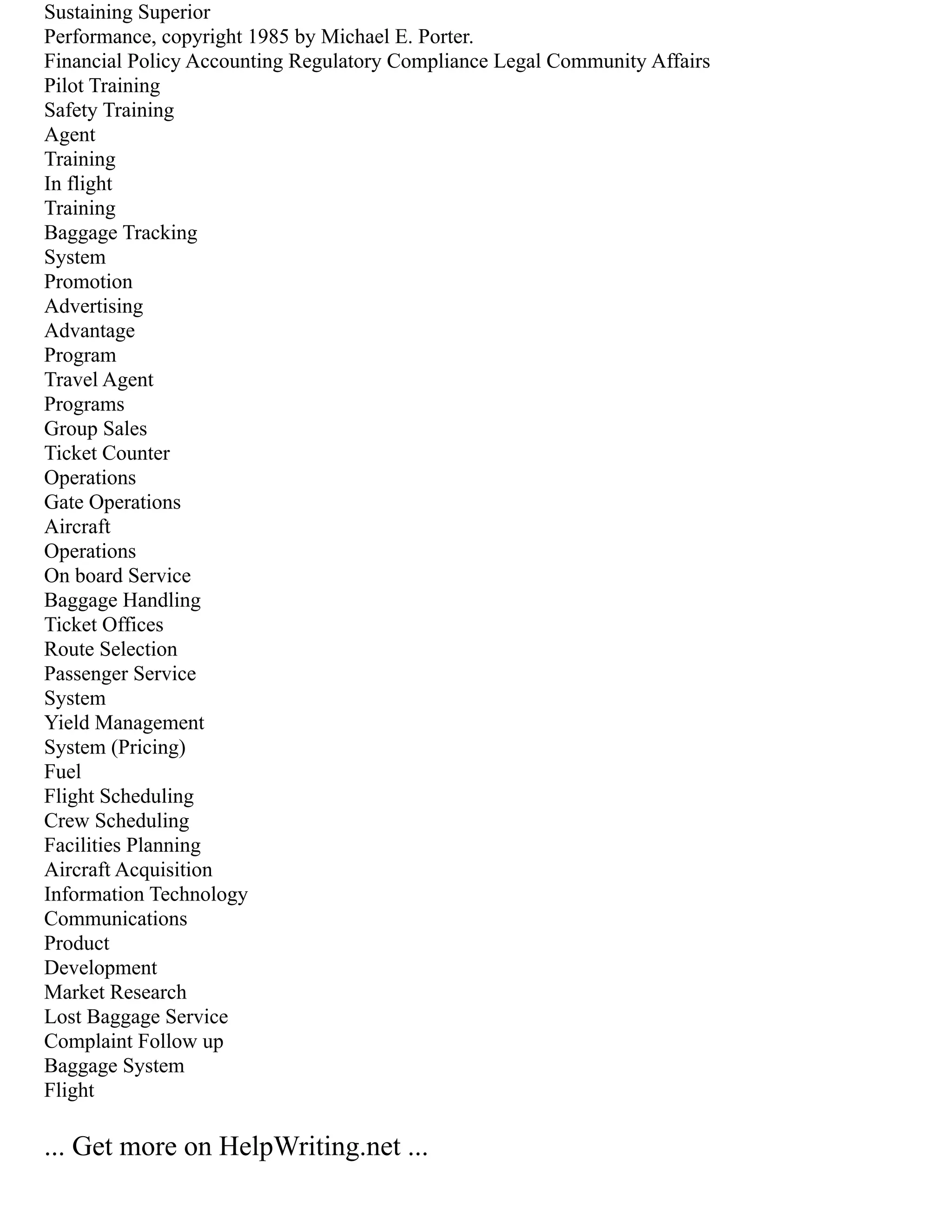 Sustaining Superior
Performance, copyright 1985 by Michael E. Porter.
Financial Policy Accounting Regulatory Compliance Legal Community Affairs
Pilot Training
Safety Training
Agent
Training
In flight
Training
Baggage Tracking
System
Promotion
Advertising
Advantage
Program
Travel Agent
Programs
Group Sales
Ticket Counter
Operations
Gate Operations
Aircraft
Operations
On board Service
Baggage Handling
Ticket Offices
Route Selection
Passenger Service
System
Yield Management
System (Pricing)
Fuel
Flight Scheduling
Crew Scheduling
Facilities Planning
Aircraft Acquisition
Information Technology
Communications
Product
Development
Market Research
Lost Baggage Service
Complaint Follow up
Baggage System
Flight
... Get more on HelpWriting.net ...
 
