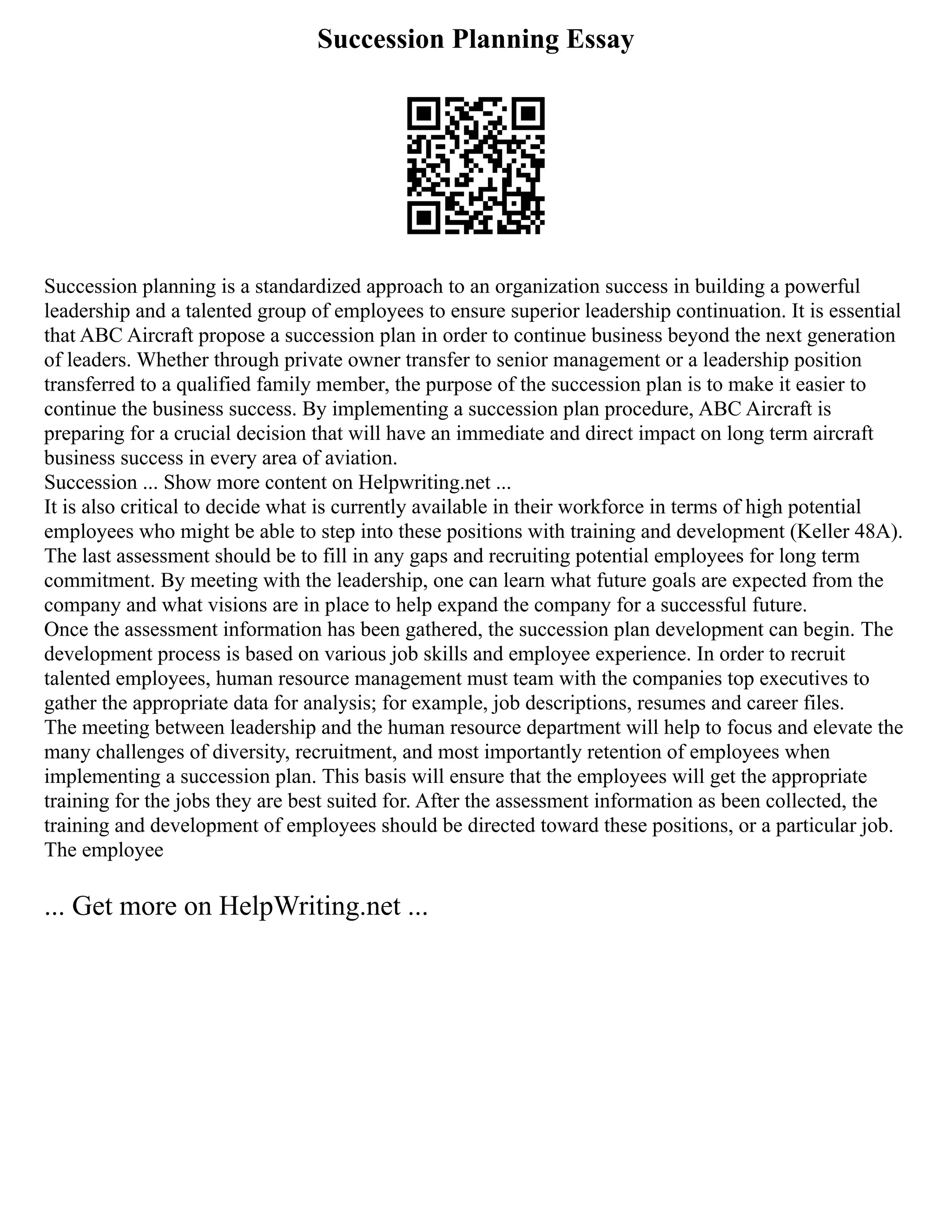 Succession Planning Essay
Succession planning is a standardized approach to an organization success in building a powerful
leadership and a talented group of employees to ensure superior leadership continuation. It is essential
that ABC Aircraft propose a succession plan in order to continue business beyond the next generation
of leaders. Whether through private owner transfer to senior management or a leadership position
transferred to a qualified family member, the purpose of the succession plan is to make it easier to
continue the business success. By implementing a succession plan procedure, ABC Aircraft is
preparing for a crucial decision that will have an immediate and direct impact on long term aircraft
business success in every area of aviation.
Succession ... Show more content on Helpwriting.net ...
It is also critical to decide what is currently available in their workforce in terms of high potential
employees who might be able to step into these positions with training and development (Keller 48A).
The last assessment should be to fill in any gaps and recruiting potential employees for long term
commitment. By meeting with the leadership, one can learn what future goals are expected from the
company and what visions are in place to help expand the company for a successful future.
Once the assessment information has been gathered, the succession plan development can begin. The
development process is based on various job skills and employee experience. In order to recruit
talented employees, human resource management must team with the companies top executives to
gather the appropriate data for analysis; for example, job descriptions, resumes and career files.
The meeting between leadership and the human resource department will help to focus and elevate the
many challenges of diversity, recruitment, and most importantly retention of employees when
implementing a succession plan. This basis will ensure that the employees will get the appropriate
training for the jobs they are best suited for. After the assessment information as been collected, the
training and development of employees should be directed toward these positions, or a particular job.
The employee
... Get more on HelpWriting.net ...
 