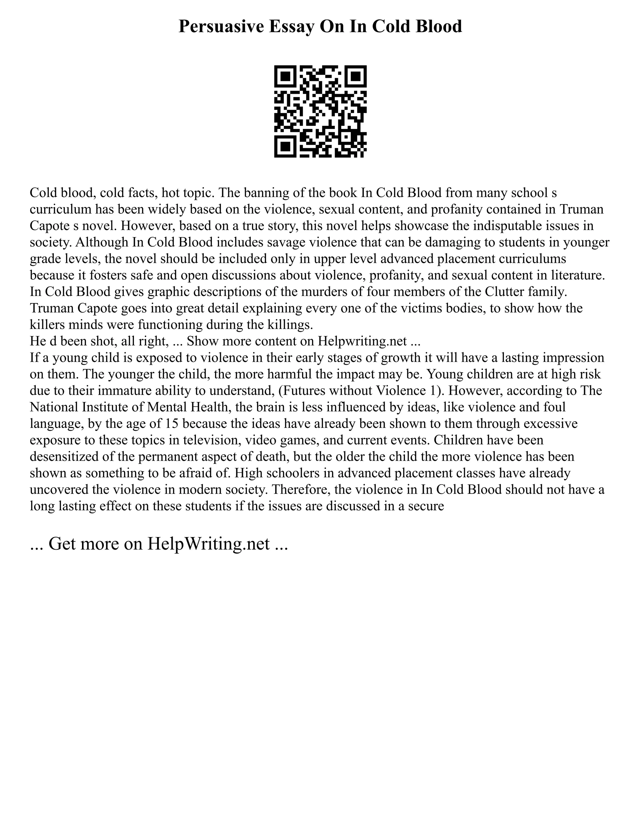 Persuasive Essay On In Cold Blood
Cold blood, cold facts, hot topic. The banning of the book In Cold Blood from many school s
curriculum has been widely based on the violence, sexual content, and profanity contained in Truman
Capote s novel. However, based on a true story, this novel helps showcase the indisputable issues in
society. Although In Cold Blood includes savage violence that can be damaging to students in younger
grade levels, the novel should be included only in upper level advanced placement curriculums
because it fosters safe and open discussions about violence, profanity, and sexual content in literature.
In Cold Blood gives graphic descriptions of the murders of four members of the Clutter family.
Truman Capote goes into great detail explaining every one of the victims bodies, to show how the
killers minds were functioning during the killings.
He d been shot, all right, ... Show more content on Helpwriting.net ...
If a young child is exposed to violence in their early stages of growth it will have a lasting impression
on them. The younger the child, the more harmful the impact may be. Young children are at high risk
due to their immature ability to understand, (Futures without Violence 1). However, according to The
National Institute of Mental Health, the brain is less influenced by ideas, like violence and foul
language, by the age of 15 because the ideas have already been shown to them through excessive
exposure to these topics in television, video games, and current events. Children have been
desensitized of the permanent aspect of death, but the older the child the more violence has been
shown as something to be afraid of. High schoolers in advanced placement classes have already
uncovered the violence in modern society. Therefore, the violence in In Cold Blood should not have a
long lasting effect on these students if the issues are discussed in a secure
... Get more on HelpWriting.net ...
 