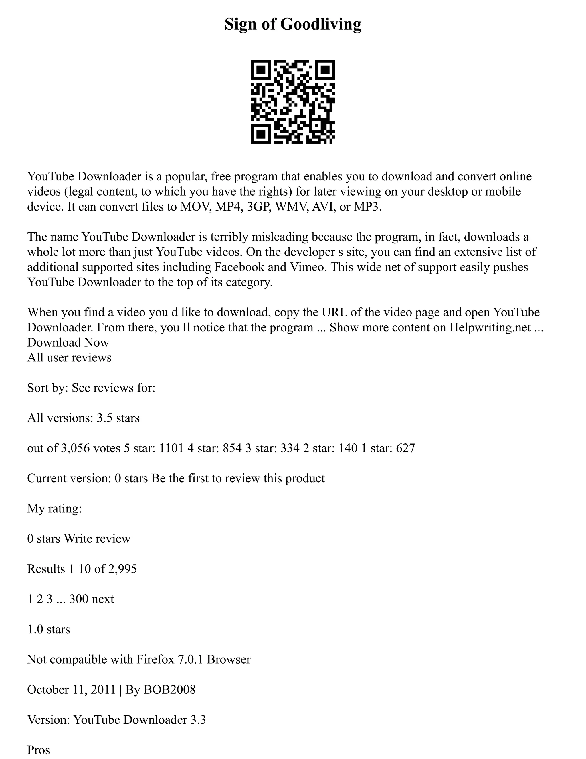 Sign of Goodliving
YouTube Downloader is a popular, free program that enables you to download and convert online
videos (legal content, to which you have the rights) for later viewing on your desktop or mobile
device. It can convert files to MOV, MP4, 3GP, WMV, AVI, or MP3.
The name YouTube Downloader is terribly misleading because the program, in fact, downloads a
whole lot more than just YouTube videos. On the developer s site, you can find an extensive list of
additional supported sites including Facebook and Vimeo. This wide net of support easily pushes
YouTube Downloader to the top of its category.
When you find a video you d like to download, copy the URL of the video page and open YouTube
Downloader. From there, you ll notice that the program ... Show more content on Helpwriting.net ...
Download Now
All user reviews
Sort by: See reviews for:
All versions: 3.5 stars
out of 3,056 votes 5 star: 1101 4 star: 854 3 star: 334 2 star: 140 1 star: 627
Current version: 0 stars Be the first to review this product
My rating:
0 stars Write review
Results 1 10 of 2,995
1 2 3 ... 300 next
1.0 stars
Not compatible with Firefox 7.0.1 Browser
October 11, 2011 | By BOB2008
Version: YouTube Downloader 3.3
Pros
 