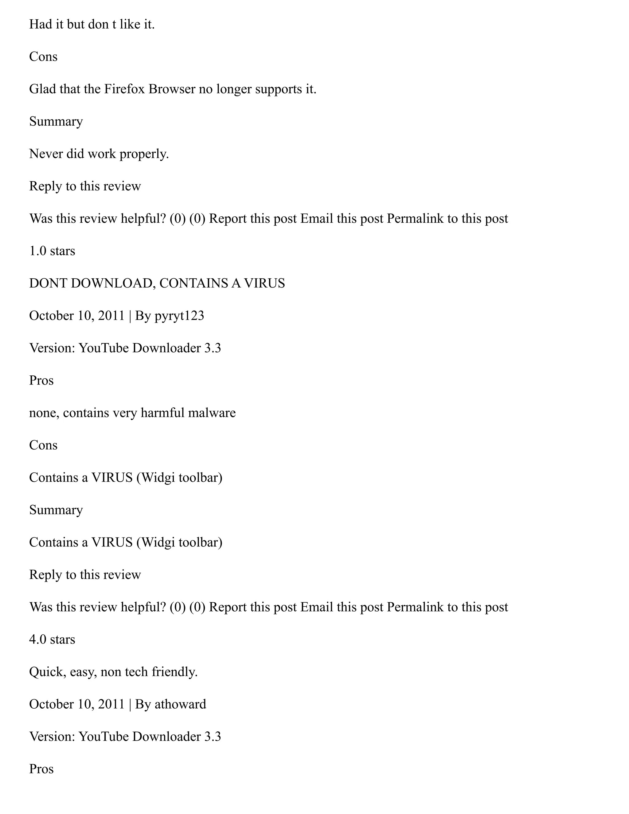 Had it but don t like it.
Cons
Glad that the Firefox Browser no longer supports it.
Summary
Never did work properly.
Reply to this review
Was this review helpful? (0) (0) Report this post Email this post Permalink to this post
1.0 stars
DONT DOWNLOAD, CONTAINS A VIRUS
October 10, 2011 | By pyryt123
Version: YouTube Downloader 3.3
Pros
none, contains very harmful malware
Cons
Contains a VIRUS (Widgi toolbar)
Summary
Contains a VIRUS (Widgi toolbar)
Reply to this review
Was this review helpful? (0) (0) Report this post Email this post Permalink to this post
4.0 stars
Quick, easy, non tech friendly.
October 10, 2011 | By athoward
Version: YouTube Downloader 3.3
Pros
 