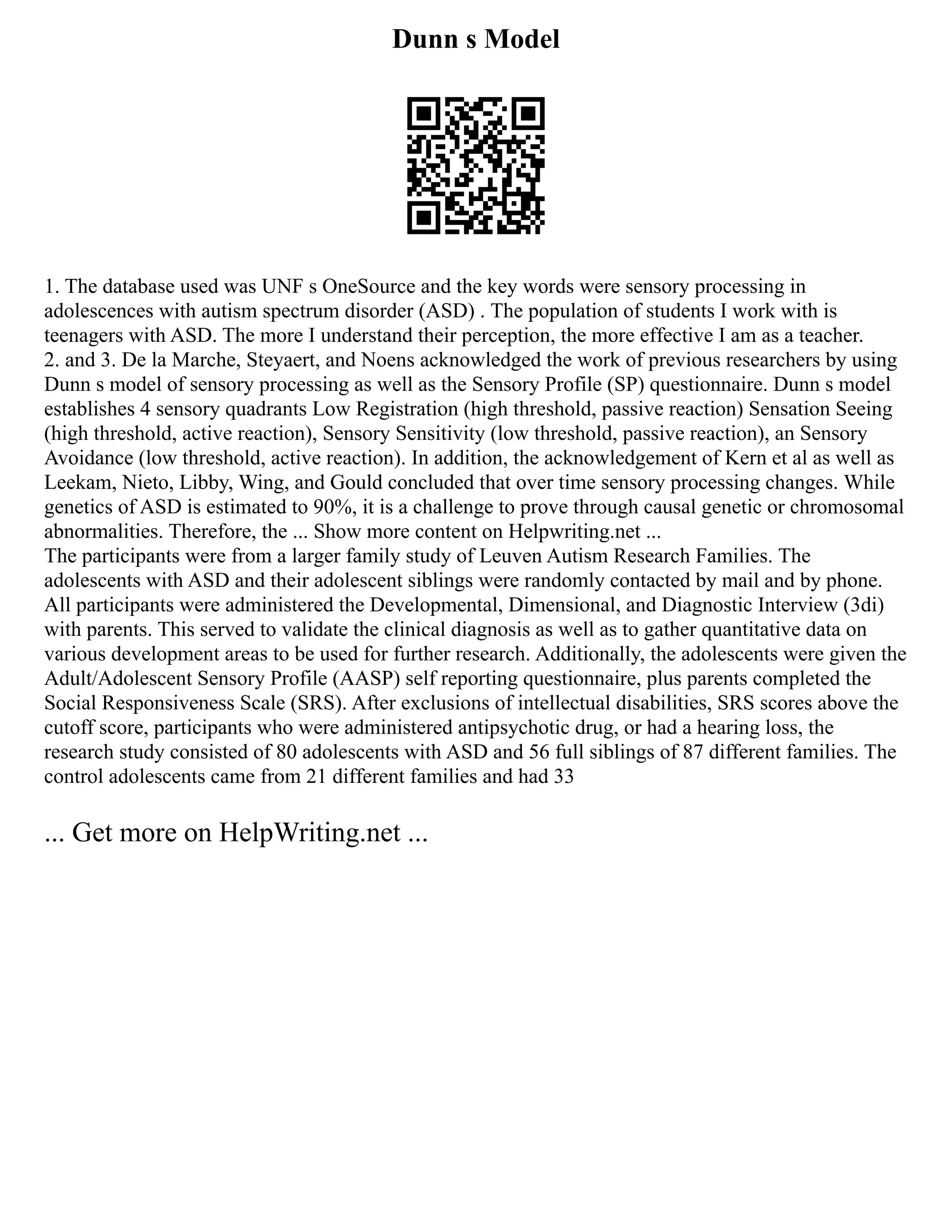 Dunn s Model
1. The database used was UNF s OneSource and the key words were sensory processing in
adolescences with autism spectrum disorder (ASD) . The population of students I work with is
teenagers with ASD. The more I understand their perception, the more effective I am as a teacher.
2. and 3. De la Marche, Steyaert, and Noens acknowledged the work of previous researchers by using
Dunn s model of sensory processing as well as the Sensory Profile (SP) questionnaire. Dunn s model
establishes 4 sensory quadrants Low Registration (high threshold, passive reaction) Sensation Seeing
(high threshold, active reaction), Sensory Sensitivity (low threshold, passive reaction), an Sensory
Avoidance (low threshold, active reaction). In addition, the acknowledgement of Kern et al as well as
Leekam, Nieto, Libby, Wing, and Gould concluded that over time sensory processing changes. While
genetics of ASD is estimated to 90%, it is a challenge to prove through causal genetic or chromosomal
abnormalities. Therefore, the ... Show more content on Helpwriting.net ...
The participants were from a larger family study of Leuven Autism Research Families. The
adolescents with ASD and their adolescent siblings were randomly contacted by mail and by phone.
All participants were administered the Developmental, Dimensional, and Diagnostic Interview (3di)
with parents. This served to validate the clinical diagnosis as well as to gather quantitative data on
various development areas to be used for further research. Additionally, the adolescents were given the
Adult/Adolescent Sensory Profile (AASP) self reporting questionnaire, plus parents completed the
Social Responsiveness Scale (SRS). After exclusions of intellectual disabilities, SRS scores above the
cutoff score, participants who were administered antipsychotic drug, or had a hearing loss, the
research study consisted of 80 adolescents with ASD and 56 full siblings of 87 different families. The
control adolescents came from 21 different families and had 33
... Get more on HelpWriting.net ...
 
