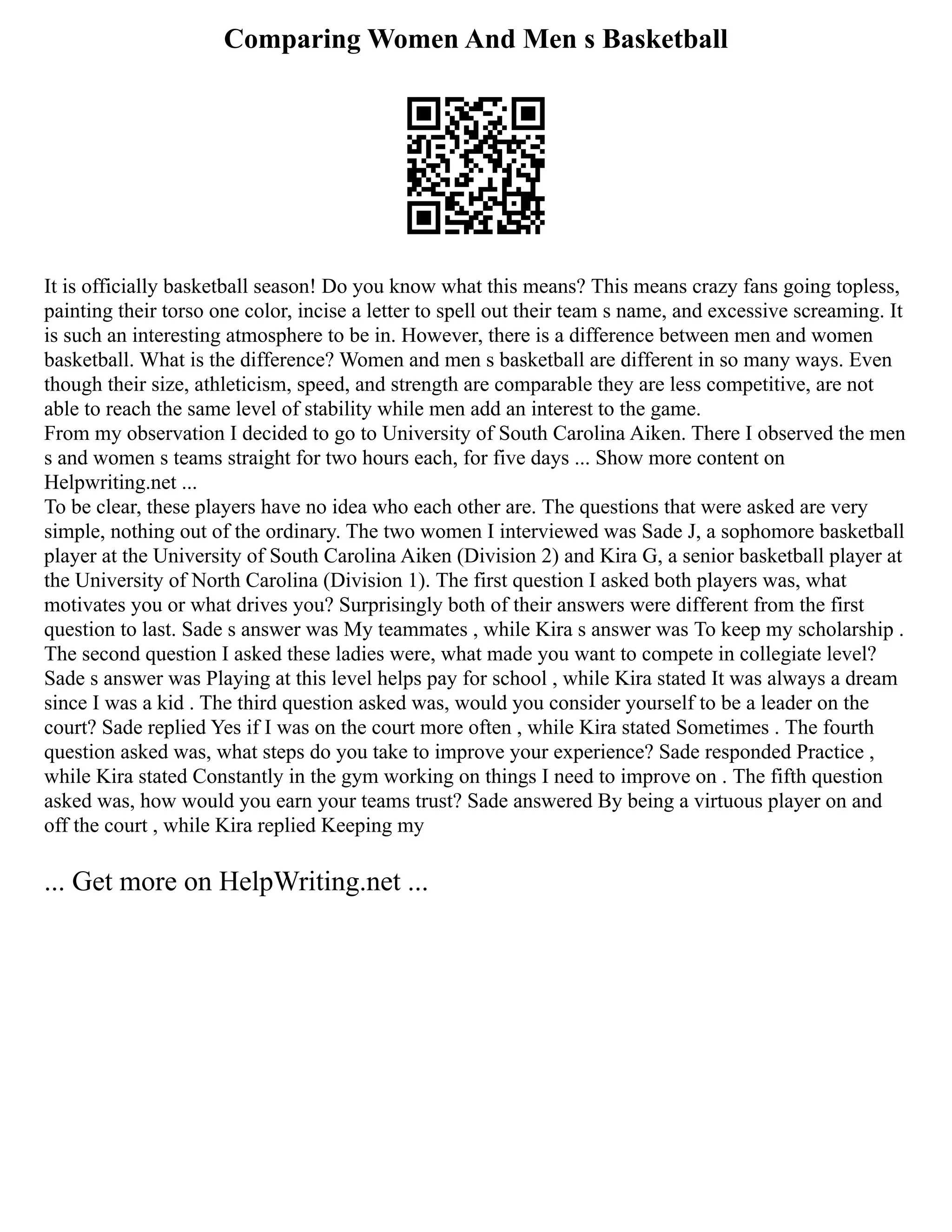 Comparing Women And Men s Basketball
It is officially basketball season! Do you know what this means? This means crazy fans going topless,
painting their torso one color, incise a letter to spell out their team s name, and excessive screaming. It
is such an interesting atmosphere to be in. However, there is a difference between men and women
basketball. What is the difference? Women and men s basketball are different in so many ways. Even
though their size, athleticism, speed, and strength are comparable they are less competitive, are not
able to reach the same level of stability while men add an interest to the game.
From my observation I decided to go to University of South Carolina Aiken. There I observed the men
s and women s teams straight for two hours each, for five days ... Show more content on
Helpwriting.net ...
To be clear, these players have no idea who each other are. The questions that were asked are very
simple, nothing out of the ordinary. The two women I interviewed was Sade J, a sophomore basketball
player at the University of South Carolina Aiken (Division 2) and Kira G, a senior basketball player at
the University of North Carolina (Division 1). The first question I asked both players was, what
motivates you or what drives you? Surprisingly both of their answers were different from the first
question to last. Sade s answer was My teammates , while Kira s answer was To keep my scholarship .
The second question I asked these ladies were, what made you want to compete in collegiate level?
Sade s answer was Playing at this level helps pay for school , while Kira stated It was always a dream
since I was a kid . The third question asked was, would you consider yourself to be a leader on the
court? Sade replied Yes if I was on the court more often , while Kira stated Sometimes . The fourth
question asked was, what steps do you take to improve your experience? Sade responded Practice ,
while Kira stated Constantly in the gym working on things I need to improve on . The fifth question
asked was, how would you earn your teams trust? Sade answered By being a virtuous player on and
off the court , while Kira replied Keeping my
... Get more on HelpWriting.net ...
 