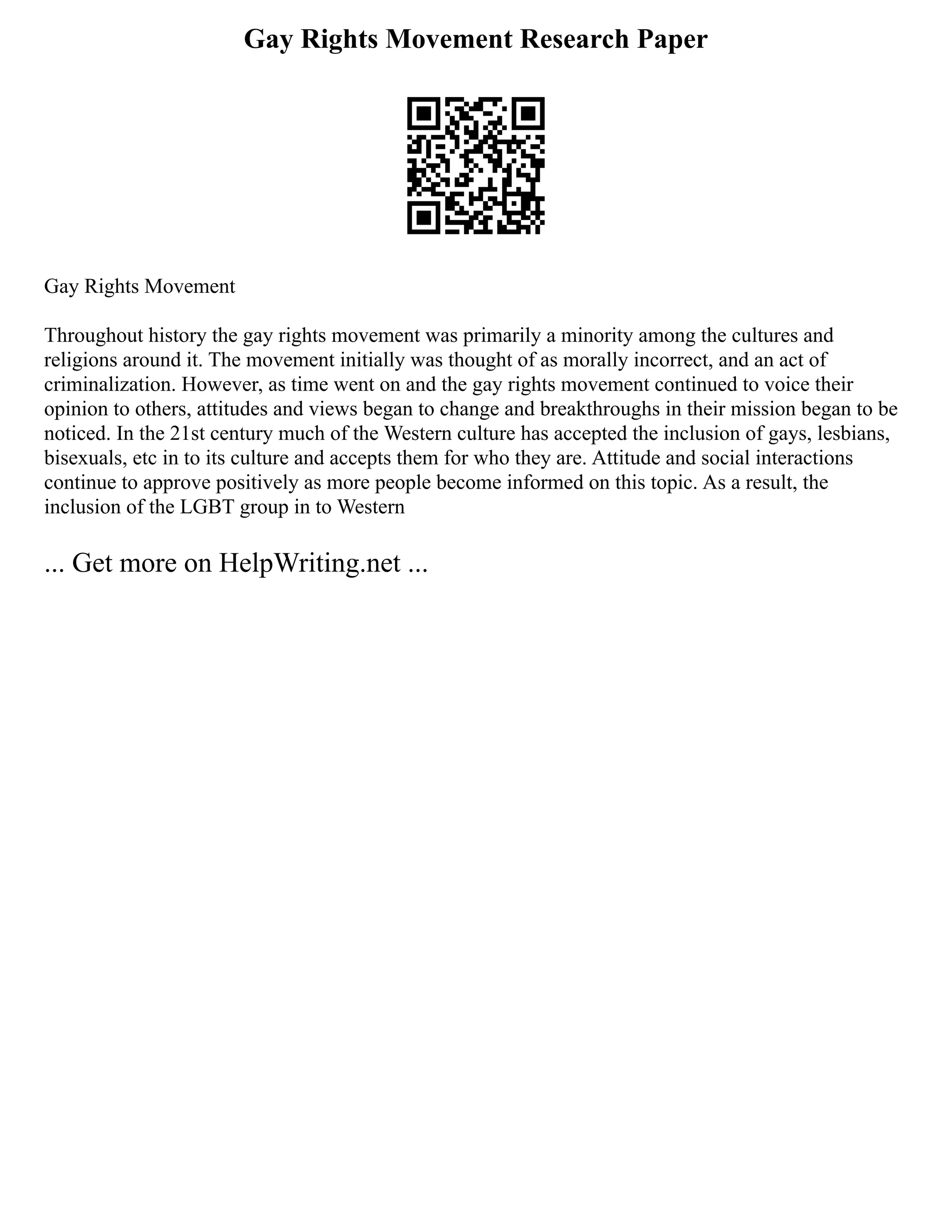 Gay Rights Movement Research Paper
Gay Rights Movement
Throughout history the gay rights movement was primarily a minority among the cultures and
religions around it. The movement initially was thought of as morally incorrect, and an act of
criminalization. However, as time went on and the gay rights movement continued to voice their
opinion to others, attitudes and views began to change and breakthroughs in their mission began to be
noticed. In the 21st century much of the Western culture has accepted the inclusion of gays, lesbians,
bisexuals, etc in to its culture and accepts them for who they are. Attitude and social interactions
continue to approve positively as more people become informed on this topic. As a result, the
inclusion of the LGBT group in to Western
... Get more on HelpWriting.net ...
 