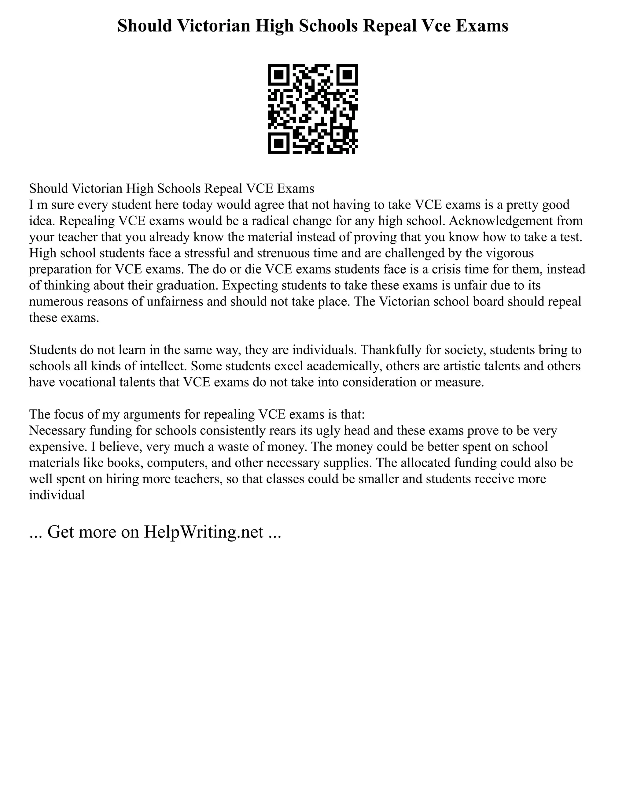 Should Victorian High Schools Repeal Vce Exams
Should Victorian High Schools Repeal VCE Exams
I m sure every student here today would agree that not having to take VCE exams is a pretty good
idea. Repealing VCE exams would be a radical change for any high school. Acknowledgement from
your teacher that you already know the material instead of proving that you know how to take a test.
High school students face a stressful and strenuous time and are challenged by the vigorous
preparation for VCE exams. The do or die VCE exams students face is a crisis time for them, instead
of thinking about their graduation. Expecting students to take these exams is unfair due to its
numerous reasons of unfairness and should not take place. The Victorian school board should repeal
these exams.
Students do not learn in the same way, they are individuals. Thankfully for society, students bring to
schools all kinds of intellect. Some students excel academically, others are artistic talents and others
have vocational talents that VCE exams do not take into consideration or measure.
The focus of my arguments for repealing VCE exams is that:
Necessary funding for schools consistently rears its ugly head and these exams prove to be very
expensive. I believe, very much a waste of money. The money could be better spent on school
materials like books, computers, and other necessary supplies. The allocated funding could also be
well spent on hiring more teachers, so that classes could be smaller and students receive more
individual
... Get more on HelpWriting.net ...
 