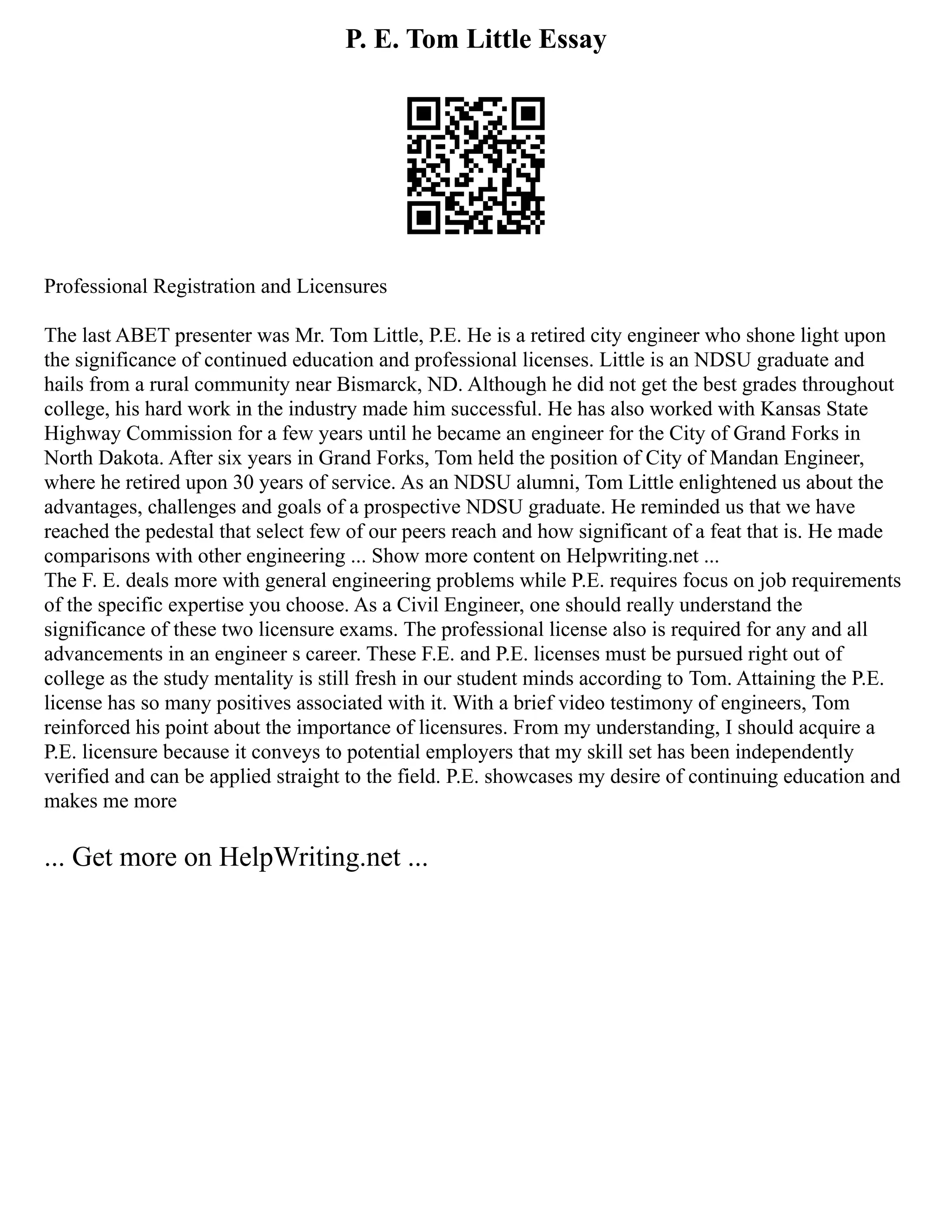 P. E. Tom Little Essay
Professional Registration and Licensures
The last ABET presenter was Mr. Tom Little, P.E. He is a retired city engineer who shone light upon
the significance of continued education and professional licenses. Little is an NDSU graduate and
hails from a rural community near Bismarck, ND. Although he did not get the best grades throughout
college, his hard work in the industry made him successful. He has also worked with Kansas State
Highway Commission for a few years until he became an engineer for the City of Grand Forks in
North Dakota. After six years in Grand Forks, Tom held the position of City of Mandan Engineer,
where he retired upon 30 years of service. As an NDSU alumni, Tom Little enlightened us about the
advantages, challenges and goals of a prospective NDSU graduate. He reminded us that we have
reached the pedestal that select few of our peers reach and how significant of a feat that is. He made
comparisons with other engineering ... Show more content on Helpwriting.net ...
The F. E. deals more with general engineering problems while P.E. requires focus on job requirements
of the specific expertise you choose. As a Civil Engineer, one should really understand the
significance of these two licensure exams. The professional license also is required for any and all
advancements in an engineer s career. These F.E. and P.E. licenses must be pursued right out of
college as the study mentality is still fresh in our student minds according to Tom. Attaining the P.E.
license has so many positives associated with it. With a brief video testimony of engineers, Tom
reinforced his point about the importance of licensures. From my understanding, I should acquire a
P.E. licensure because it conveys to potential employers that my skill set has been independently
verified and can be applied straight to the field. P.E. showcases my desire of continuing education and
makes me more
... Get more on HelpWriting.net ...
 