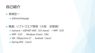 自己紹介
 青柳臣一
 @ShinichiAoyagi
 職業: ソフトウエア開発（大阪 淀屋橋）
 Xamarin + ASP.NET MVC（C# mono） + WPF（C#）
 WPF（C#）、Windows Froms（VB）
 iOS（Objective-C）、Android（Java）
 Spring MVC（Java）
 