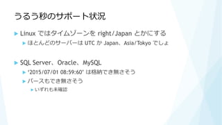 うるう秒のサポート状況
 Linux ではタイムゾーンを right/Japan とかにする
 ほとんどのサーバーは UTC か Japan、Asia/Tokyo でしょ
 SQL Server、Oracle、MySQL
 ‘2015/07/01 08:59:60’ は格納でき無さそう
 パースもでき無さそう
 いずれも未確認
 