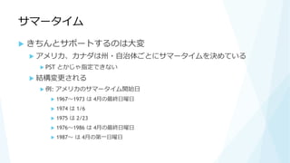 サマータイム
 きちんとサポートするのは大変
 アメリカ、カナダは州・自治体ごとにサマータイムを決めている
 PST とかじゃ指定できない
 結構変更される
 例: アメリカのサマータイム開始日
 1967～1973 は 4月の最終日曜日
 1974 は 1/6
 1975 は 2/23
 1976～1986 は 4月の最終日曜日
 1987～ は 4月の第一日曜日
 