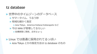 tz database
 世界中のタイムゾーンのデータベース
 サマータイム、うるう秒
 地域も細かく指定
 Asia/Tokyo、America/Indiana/Indianapolis など
 今は IANA が管理してるらしい
 結構頻繁に更新。去年は a～j
 Linux では普通に採用されてるっぽい
 Asia/Tokyo とかの指定方法は tz database のもの
 