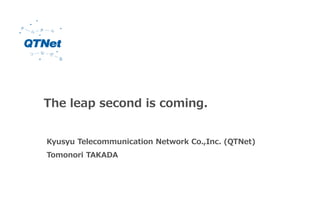 The leap second is coming.
Kyusyu Telecommunication Network Co.,Inc. (QTNet)
Tomonori TAKADA
 