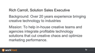 Rich Carroll, Solution Sales Executive
Background: Over 20 years experience bringing
creative technology to industries
Mission: To help in-house creative teams and
agencies integrate profitable technology
solutions that cut creative chaos and optimize
marketing performance.
 