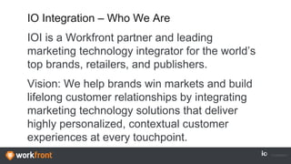 IO Integration – Who We Are
IOI is a Workfront partner and leading
marketing technology integrator for the world’s
top brands, retailers, and publishers.
Vision: We help brands win markets and build
lifelong customer relationships by integrating
marketing technology solutions that deliver
highly personalized, contextual customer
experiences at every touchpoint.
 