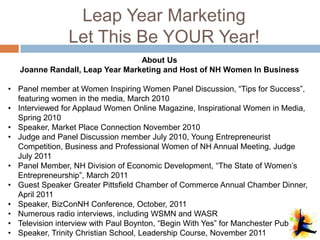 Leap Year Marketing
                Let This Be YOUR Year!
                                 About Us
   Joanne Randall, Leap Year Marketing and Host of NH Women In Business

• Panel member at Women Inspiring Women Panel Discussion, “Tips for Success”,
  featuring women in the media, March 2010
• Interviewed for Applaud Women Online Magazine, Inspirational Women in Media,
  Spring 2010
• Speaker, Market Place Connection November 2010
• Judge and Panel Discussion member July 2010, Young Entrepreneurist
  Competition, Business and Professional Women of NH Annual Meeting, Judge
  July 2011
• Panel Member, NH Division of Economic Development, “The State of Women’s
  Entrepreneurship”, March 2011
• Guest Speaker Greater Pittsfield Chamber of Commerce Annual Chamber Dinner,
  April 2011
• Speaker, BizConNH Conference, October, 2011
• Numerous radio interviews, including WSMN and WASR
• Television interview with Paul Boynton, “Begin With Yes” for Manchester Public TV
• Speaker, Trinity Christian School, Leadership Course, November 2011
 