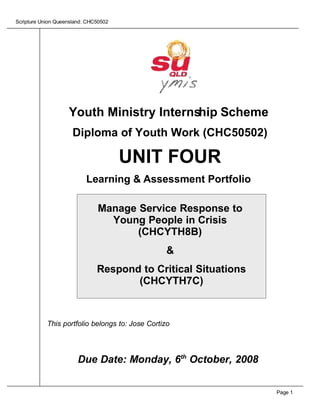 Scripture Union Queensland: CHC50502




                    Youth Ministry Internship Scheme
                      Diploma of Youth Work (CHC50502)

                                       UNIT FOUR
                           Learning & Assessment Portfolio

                               Manage Service Response to
                                 Young People in Crisis
                                      (CHCYTH8B)
                                                  &
                               Respond to Critical Situations
                                      (CHCYTH7C)



            This portfolio belongs to: Jose Cortizo




                        Due Date: Monday, 6th October, 2008


                                                                Page 1
 