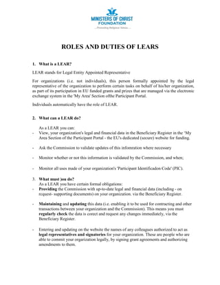 ROLES AND DUTIES OF LEARS
1. What is a LEAR?
LEAR stands for Legal Entity Appointed Representative
For organizations (i.e. not individuals), this person formally appointed by the legal
representative of the organization to perform certain tasks on behalf of his/her organization,
as part of its participation in EU funded grants and prizes that are managed via the electronic
exchange system in the 'My Area' Section ofthe Participant Portal.
Individuals automatically have the role of LEAR.
2. What can a LEAR do?
As a LEAR you can:
- View, your organization's legal and financial data in the Beneficiary Register in the ‘My
Area Section of the Participant Portal - the EU's dedicated (secure) website for funding.
- Ask the Commission to validate updates of this infomration where necessary
- Monitor whether or not this information is validated by the Commission, and when;
- Monitor all uses made of your organization's 'Participant Identificadon Code' (PIC).
3. What must )ou do?
As a LEAR you have certain formal obligations:
- Providing the Commission with up-to-date legal and financial data (including - on
rcquest- supporting documents) on your organization. via the Beneficiary Register.
- Maintaining and updating this data (i.e. enabling it to be used for contracting and other
transactions between your organization and the Commission). This means you must
regularly check the data is corect and request any changes immediately, via the
Beneficiary Register.
- Entering and updating on the website the names of any colleagues authorized to act as
legal representatives and signatories for your organization. These are people who are
able to commit your orgarization legally, by signing grant agreements and authorizing
amendments to them.
 