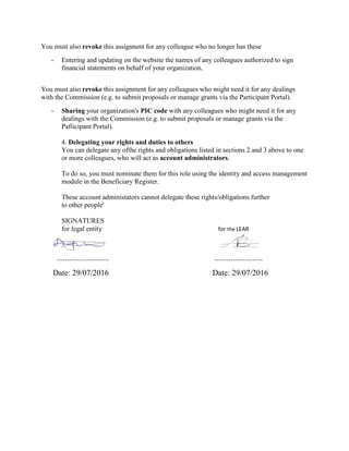 You must also revoke this assignnent for any colleague who no longer has these
- Entering and updating on the website the names of any colleagues authorized to sign
financial statements on behalf of your organization.
You must also revoke this assignment for any colleagues who might need it for any dealings
with the Commission (e.g. to submit proposals or manage grants via the Participant Portal).
- Sharing your organization's PIC code with any colleagues who might need it for any
dealings with the Commission (e.g. to submit proposals or manage grants via the
Pafiicipant Portal).
4. Delegating your rights and duties to others
You can delegate any ofthe rights and obligations listed in sections 2 and 3 above to one
or more colleagues, who will act as account administrators.
To do so, you must nominate them for this role using the identity and access management
module in the Beneficiary Register.
These account administators cannot delegate these rights/obligations further
to other people'
SIGNATURES
for legal entity for the LEAR
.......................... ........................
Date: 29/07/2016 Date: 29/07/2016
 