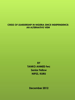 CRISIS OF LEARDERSHIP IN NIGERIA SINCE INDEPENDENCE:
AN ALTERNATIVE VIEW
BY
TANKO AHMED fwc
Senior Fellow
NIPSS, KURU
December 2012
1
 