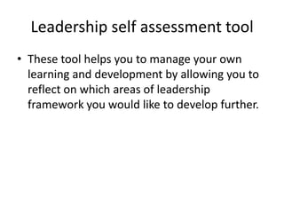 Leadership self assessment tool
• These tool helps you to manage your own
  learning and development by allowing you to
  reflect on which areas of leadership
  framework you would like to develop further.
 