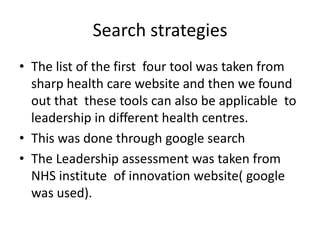 Search strategies
• The list of the first four tool was taken from
  sharp health care website and then we found
  out that these tools can also be applicable to
  leadership in different health centres.
• This was done through google search
• The Leadership assessment was taken from
  NHS institute of innovation website( google
  was used).
 