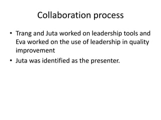 Collaboration process
• Trang and Juta worked on leadership tools and
  Eva worked on the use of leadership in quality
  improvement
• Juta was identified as the presenter.
 