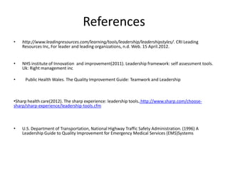 References
•   http://www.leadingresources.com/learning/tools/leadership/leadershipstyles/. CRI Leading
    Resources Inc, For leader and leading organizations, n.d. Web. 15 April.2012.


•   NHS institute of Innovation and improvement(2011). Leadership framework: self assessment tools.
    Uk: Right management inc

•    Public Health Wales. The Quality Improvement Guide: Teamwork and Leadership



•Sharp health care(2012). The sharp experience: leadership tools. http://www.sharp.com/choose-
sharp/sharp-experience/leadership-tools.cfm



•   U.S. Department of Transportation, National Highway Traffic Safety Administration. (1996) A
    Leadership Guide to Quality Improvement for Emergency Medical Services (EMS)Systems
 