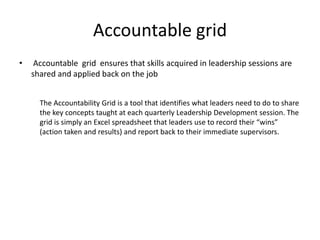 Accountable grid
•    Accountable grid ensures that skills acquired in leadership sessions are
    shared and applied back on the job


      The Accountability Grid is a tool that identifies what leaders need to do to share
      the key concepts taught at each quarterly Leadership Development session. The
      grid is simply an Excel spreadsheet that leaders use to record their “wins”
      (action taken and results) and report back to their immediate supervisors.
 