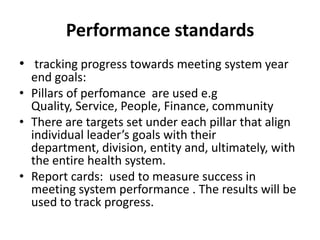 Performance standards
• tracking progress towards meeting system year
  end goals:
• Pillars of perfomance are used e.g
  Quality, Service, People, Finance, community
• There are targets set under each pillar that align
  individual leader’s goals with their
  department, division, entity and, ultimately, with
  the entire health system.
• Report cards: used to measure success in
  meeting system performance . The results will be
  used to track progress.
 