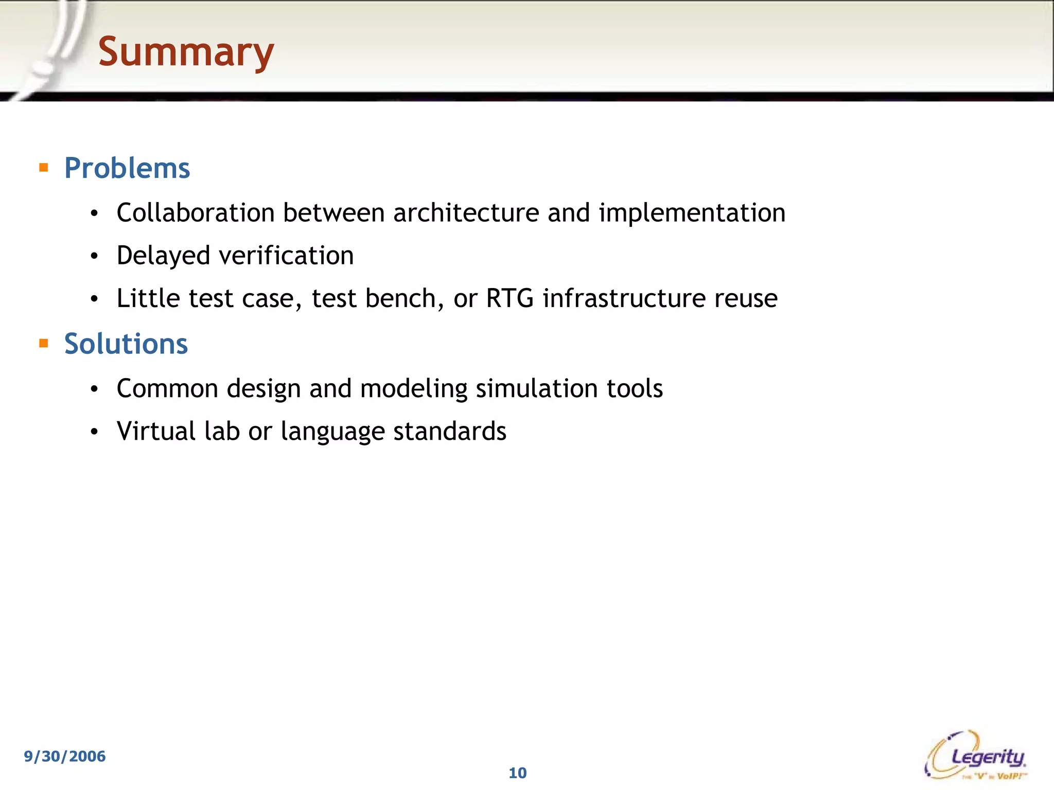 Summary

    Problems
       • Collaboration between architecture and implementation
       • Delayed verification
       • Little test case, test bench, or RTG infrastructure reuse
    Solutions
       • Common design and modeling simulation tools
       • Virtual lab or language standards




9/30/2006
                                             10
 