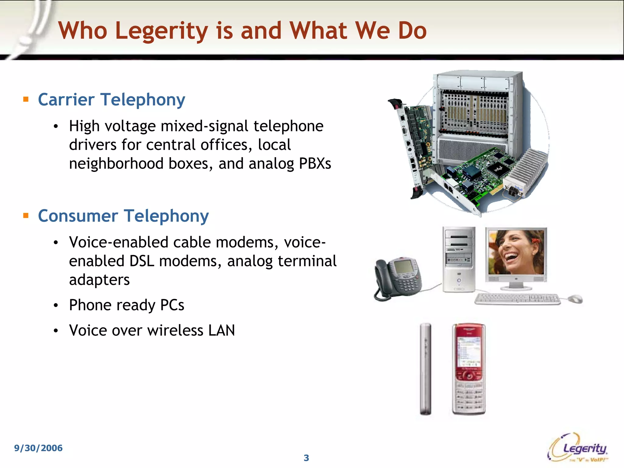 Who Legerity is and What We Do

    Carrier Telephony
       • High voltage mixed-signal telephone
         drivers for central offices, local
         neighborhood boxes, and analog PBXs


    Consumer Telephony
       • Voice-enabled cable modems, voice-
         enabled DSL modems, analog terminal
         adapters
       • Phone ready PCs
       • Voice over wireless LAN




9/30/2006
                                        3
 