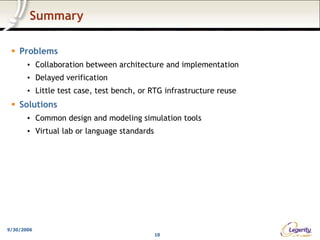 Summary

    Problems
       • Collaboration between architecture and implementation
       • Delayed verification
       • Little test case, test bench, or RTG infrastructure reuse
    Solutions
       • Common design and modeling simulation tools
       • Virtual lab or language standards




9/30/2006
                                             10
 