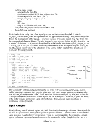 n   multiple signal sources
        n  samples loaded from file
        n  samples generated via IFFT from half spectrum file
        n  sum of exponential sine waves (DMT)
        n  triangle, ramping, and square waves
        n  noise
        n  DC value
        n  sample modification: min, max, abs;
    n   configured with generics or the command bus; and
    n   phase shift (skip samples).

The following is the entity code of the signal generator and its conceptual symbol. It uses the
std_logic_1164 and conv_types packages to define the types used in the entity. The generic inst_name
defines the instance name of the device. The default_sample_period and default_trig_type define how
the generator is clocked, by default. The trig_type can be internal, rise, fall, or risefall. If the trig_type
is internal, the internal clock generator is used and its period can be set with the default_sample_period.
If the trig_type is rise, fall, or risefall, then the signal is clocked by the appropriate edge of the ext_trig
pin. The default_sample_size is the default size of the sample buffer. Each of these defaults can be
overridden through commands.

library ieee;
use ieee.std_logic_1164.all;
library work;
use work.conv_types.all;
entity signal_gen is
  generic (
    inst : string := "Vin1";
    default_sample_period : time := 1 us;                                              Req              Ack
    default_sample_size : natural := 1024;
    default_trig_type : trig_type_t := internal                                        Data       Signal_out
    );
  port(                                                                                Ext_trig
    req        : in std_logic;
    data       : in std_logic_vector(7 downto 0);
    ext_trig   : in std_logic;                                                                Sig_gen
    ack        : out std_logic                    := '0';
    signal_out : out real                         := 0.0
    );
end entity signal_gen;

The <command> for the signal generator can be one of the following: config, restart, skip, disable,
enable, load, load_spectrum, sine, complex_sines, exp, pwl, pulse, square, hanning, noise, clear, min,
max, abs, one_shot, continuous, or DC. Each command that creates a signal, e.g. sine, can replace the
existing contents of the buffer with the new signal, add the new signal to the buffer, or place the product
of the buffer contents and the new signal into the buffer. Hence, one can create modulated or
complicated composite signals.

Signal Analyzer

The signal analyzer will measure signals and check that the signals meet specifications. If the signals do
not meet the specifications, the signal analyzer will generate an error. The architecture is similar to the
signal generator except in the reverse direction. There is a sampling process that writes into a shared
sample buffer, and a command execution process that analyzes the buffer. In addition, there are two

                                               @Legerity, Inc.
 