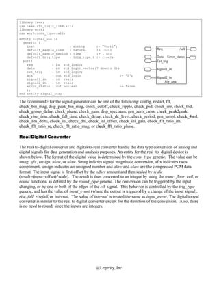 library ieee;
use ieee.std_logic_1164.all;
library work;
use work.conv_types.all;
entity signal_ana is
  generic (
    inst                  : string      := "Vout1";
    default_sample_size   : natural     := 1024;                                     Req            Ack
    default_sample_period : time        := 1 us;
    default_trig_type     : trig_type_t := rise);                                    Data Error_status
  port(                                                                              Ext_trig
    req          : in std_logic;
    data         : in std_logic_vector(7 downto 0);                                  Signal1_in
    ext_trig     : in std_logic;
    ack          : out std_logic                    := '0';
    signal1_in   : in real;                                                          Signal2_in
    signal2_in   : in real;                                                               Sig_ana
    error_status : out boolean                      := false
    );
end entity signal_ana;

The <command> for the signal generator can be one of the following: config, restart, fft,
check_bin_mag, disp_peak_bin_mag, check_cutoff, check_ripple, check_psd, check_snr, check_thd,
check_group_delay, check_phase, check_gain, disp_spectrum, gen_zero_cross, check_peak2peak,
check_rise_time, check_fall_time, check_delay, check_dc_level, check_period, gen_templ, check_4wrl,
check_abs_delta, check_inl, check_dnl, check_inl_offset, check_inl_gain, check_fft_ratio_im,
check_fft_ratio_re, check_fft_ratio_mag, or check_fft_ratio_phase.

Real/Digital Converter

The real- to-digital converter and digital-to-real converter handle the data type conversion of analog and
digital signals for data generation and analysis purposes. An entity for the real_to_digital device is
shown below. The format of the digital value is determined by the conv_type generic. The value can be
smag, sfix, unsign, alaw, or ulaw. Smag indictes signed magnitude conversion, sfix indicates twos
compliment, unsign indicates an unsigned number and alaw and ulaw are the compressed PCM data
format. The input signal is first offset by the offset amount and then scaled by scale
(result=(input+offset)*scale). The result is then converted to an integer by using the trunc, floor, ceil, or
round functions, as defined by the round_type generic. The conversion can be triggered by the input
changing, or by one or both of the edges of the clk signal. This behavior is controlled by the trig_type
generic, and has the value of input_event (where the output is triggered by a change of the input signal),
rise, fall, risefall, or internal. The value of internal is treated the same as input_event. The digital to real
converter is similar to the real to digital converter except for the direction of the conversion. Also, there
is no need to round, since the inputs are integers.




                                               @Legerity, Inc.
 