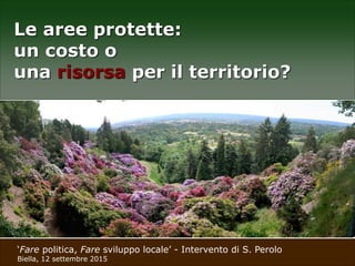 ‘Fare politica, Fare sviluppo locale’ - Intervento di S. Perolo
Biella, 12 settembre 2015
Le aree protette:
un costo o
una risorsa per il territorio?
 