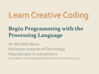 Learn Creative Coding 
Begin Programming with the 
Processing Language 
W. Michelle Harris 
Rochester Institute of Technology 
http://people.rit.edu/wmhics 
Long Beach Indie Digital Edutainment Conference 8.30.14 
 