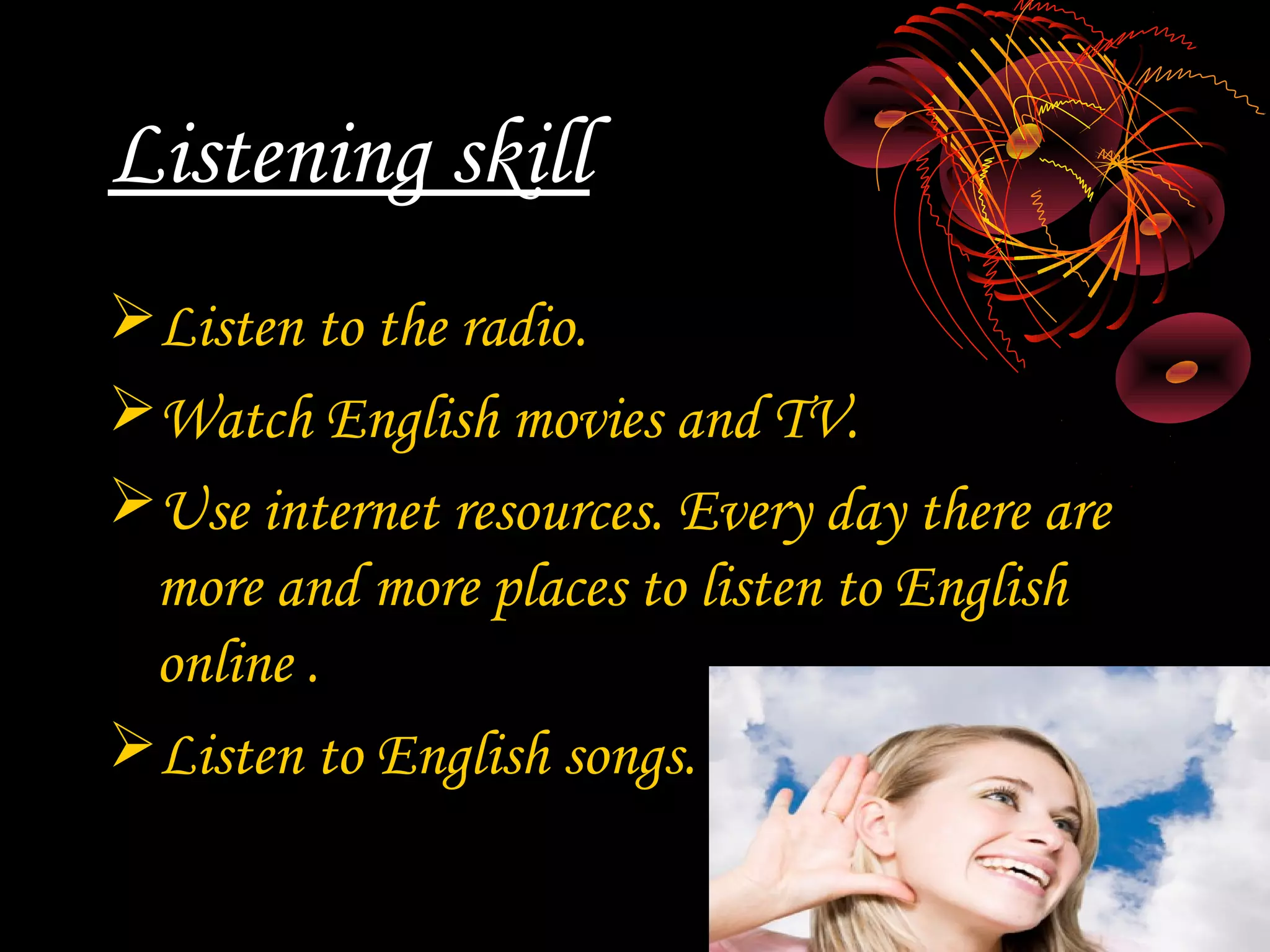 Listening skill
Listen to the radio.
Watch English movies and TV.
Use internet resources. Every day there are
 more and more places to listen to English
 online .
Listen to English songs.
 