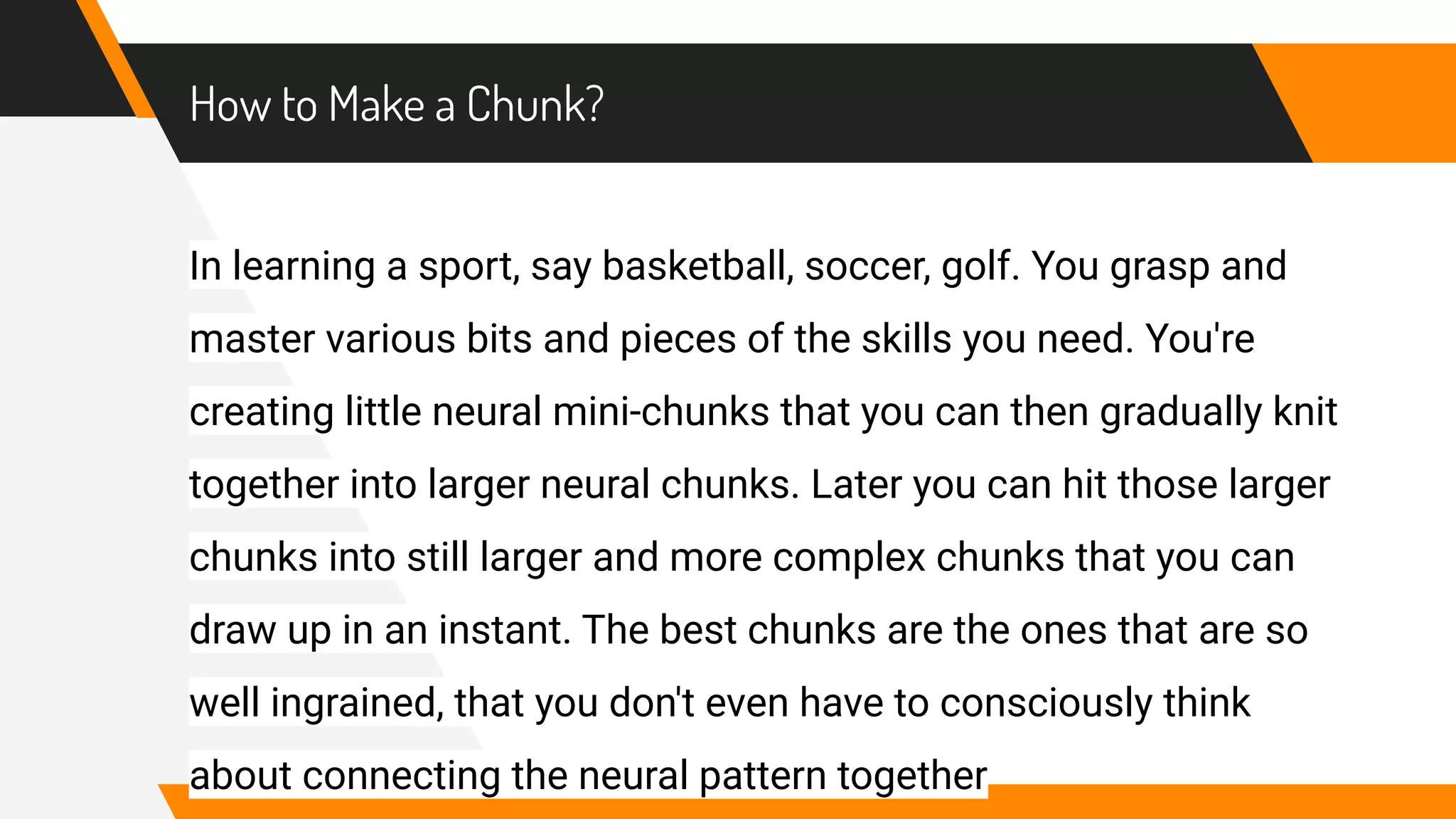 How to Make a Chunk?
In learning a sport, say basketball, soccer, golf. You grasp and
master various bits and pieces of the skills you need. You're
creating little neural mini-chunks that you can then gradually knit
together into larger neural chunks. Later you can hit those larger
chunks into still larger and more complex chunks that you can
draw up in an instant. The best chunks are the ones that are so
well ingrained, that you don't even have to consciously think
about connecting the neural pattern together
 
