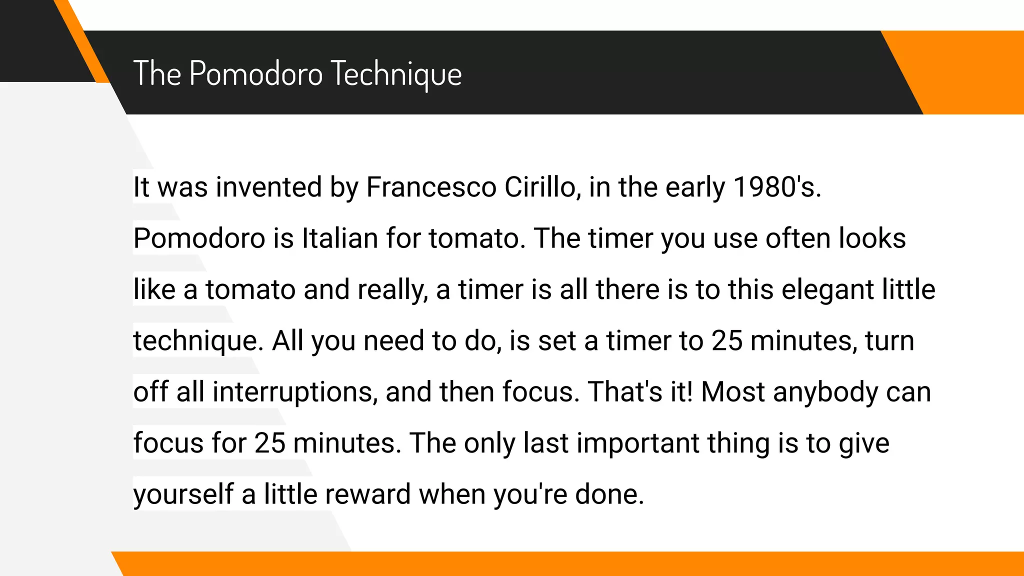 The Pomodoro Technique
It was invented by Francesco Cirillo, in the early 1980's.
Pomodoro is Italian for tomato. The timer you use often looks
like a tomato and really, a timer is all there is to this elegant little
technique. All you need to do, is set a timer to 25 minutes, turn
off all interruptions, and then focus. That's it! Most anybody can
focus for 25 minutes. The only last important thing is to give
yourself a little reward when you're done.
 