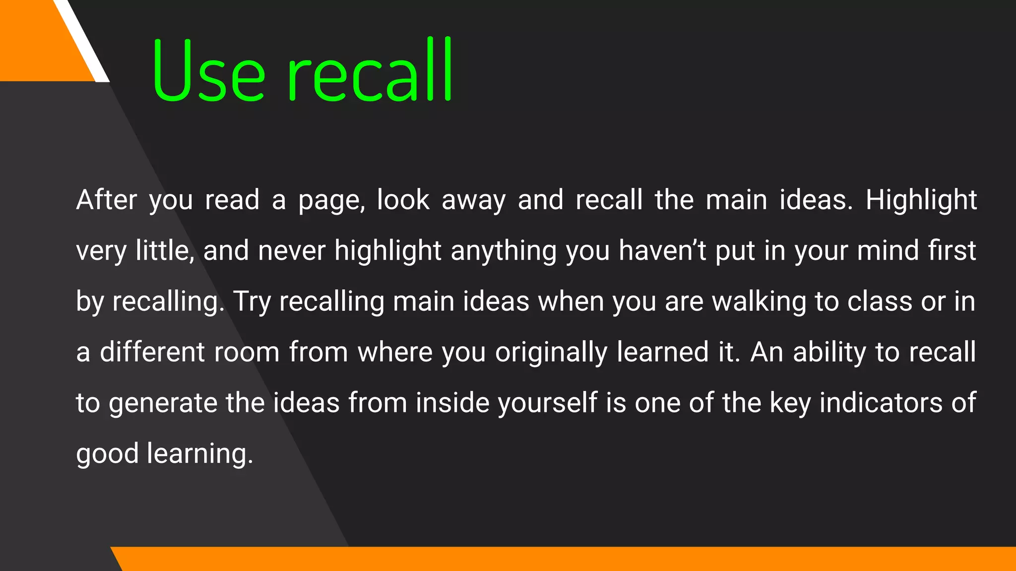 Use recall
After you read a page, look away and recall the main ideas. Highlight
very little, and never highlight anything you haven’t put in your mind ﬁrst
by recalling. Try recalling main ideas when you are walking to class or in
a different room from where you originally learned it. An ability to recall
to generate the ideas from inside yourself is one of the key indicators of
good learning.
 