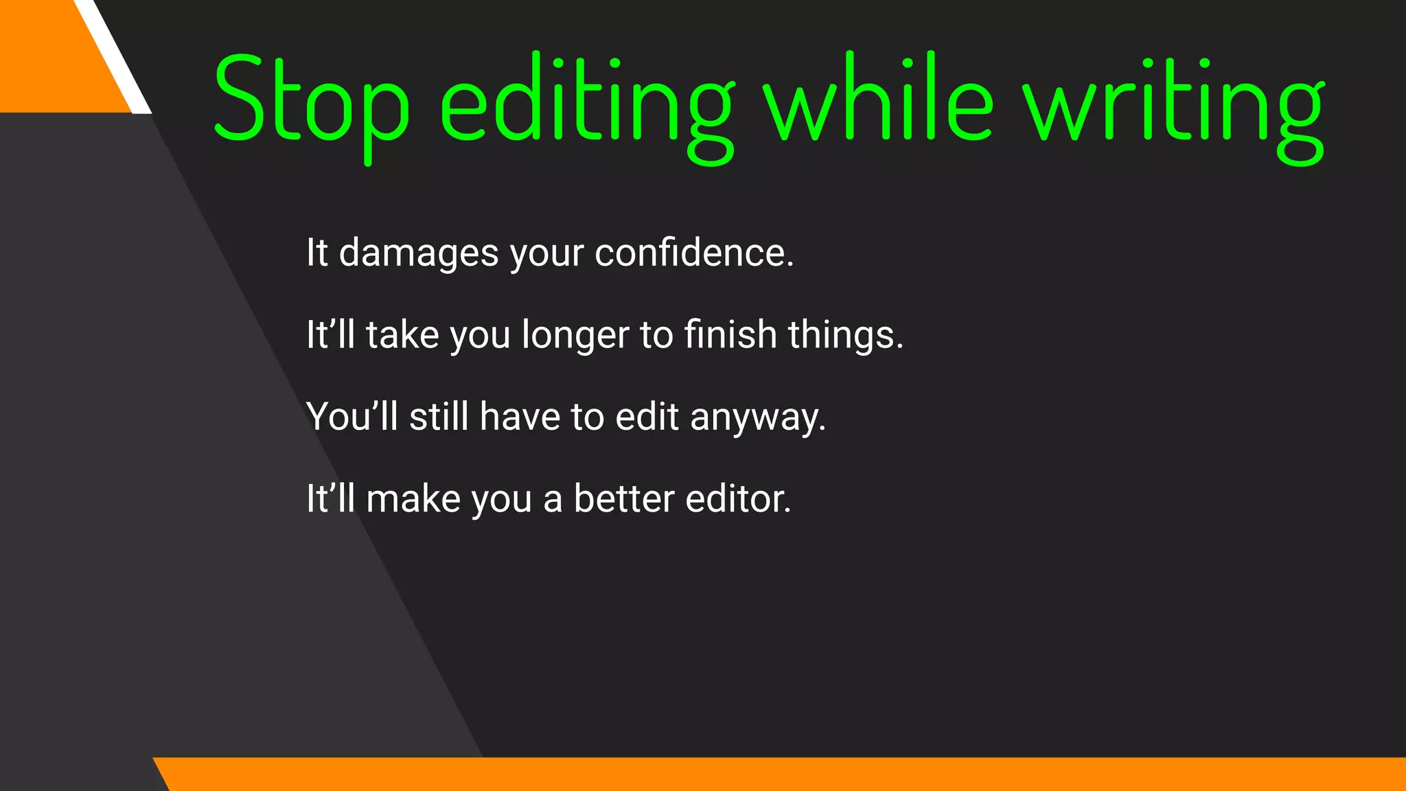 Stop editing while writing
It damages your conﬁdence.
It’ll take you longer to ﬁnish things.
You’ll still have to edit anyway.
It’ll make you a better editor.
 