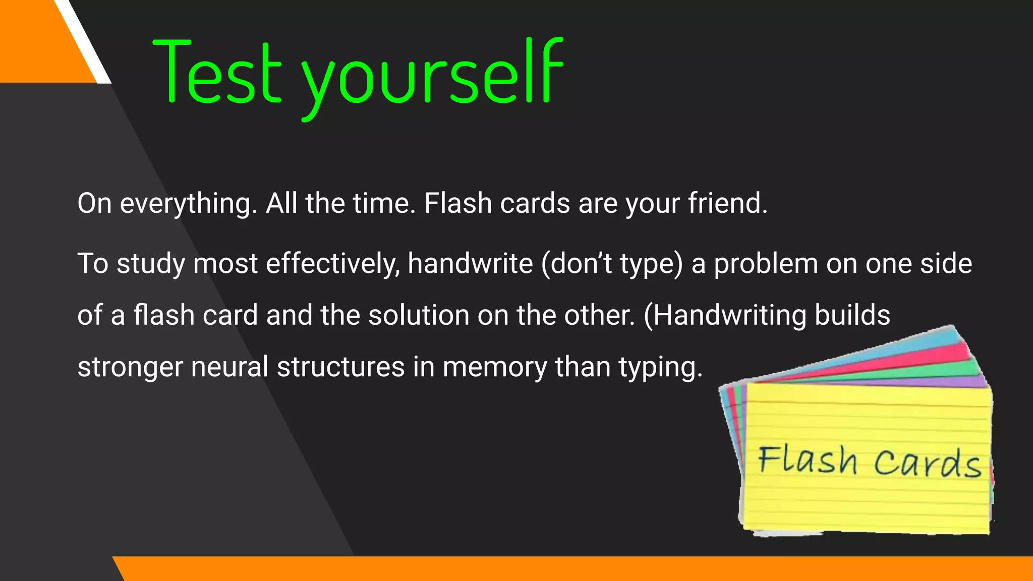 Test yourself
On everything. All the time. Flash cards are your friend.
To study most effectively, handwrite (don’t type) a problem on one side
of a ﬂash card and the solution on the other. (Handwriting builds
stronger neural structures in memory than typing.
 