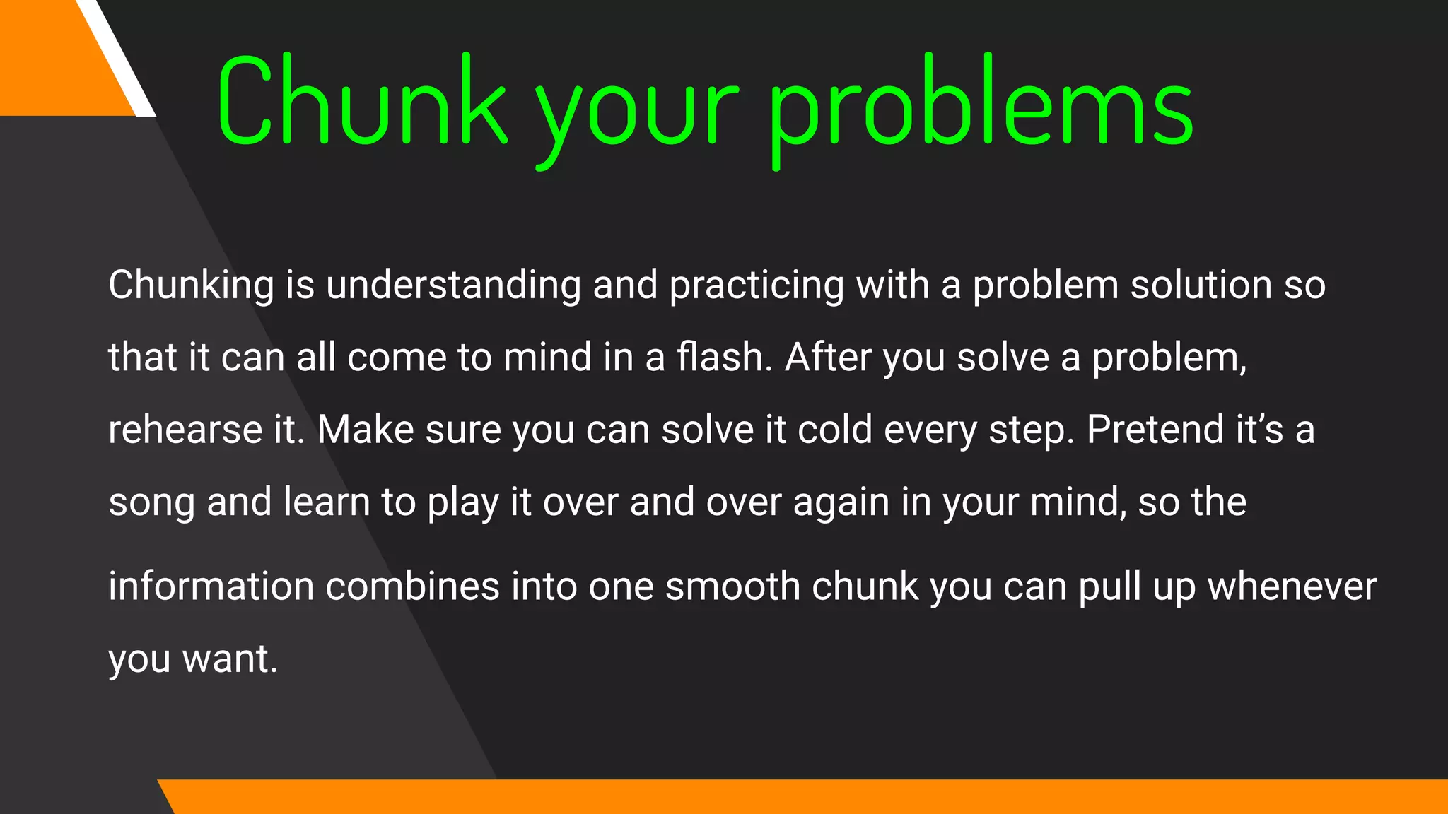 Chunk your problems
Chunking is understanding and practicing with a problem solution so
that it can all come to mind in a ﬂash. After you solve a problem,
rehearse it. Make sure you can solve it cold every step. Pretend it’s a
song and learn to play it over and over again in your mind, so the
information combines into one smooth chunk you can pull up whenever
you want.
 