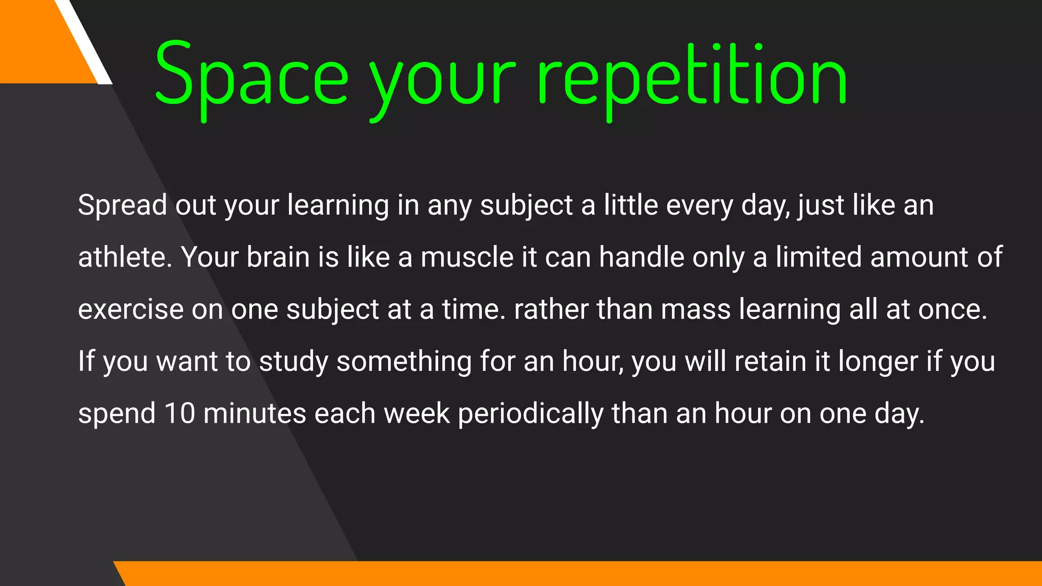 Space your repetition
Spread out your learning in any subject a little every day, just like an
athlete. Your brain is like a muscle it can handle only a limited amount of
exercise on one subject at a time. rather than mass learning all at once.
If you want to study something for an hour, you will retain it longer if you
spend 10 minutes each week periodically than an hour on one day.
 