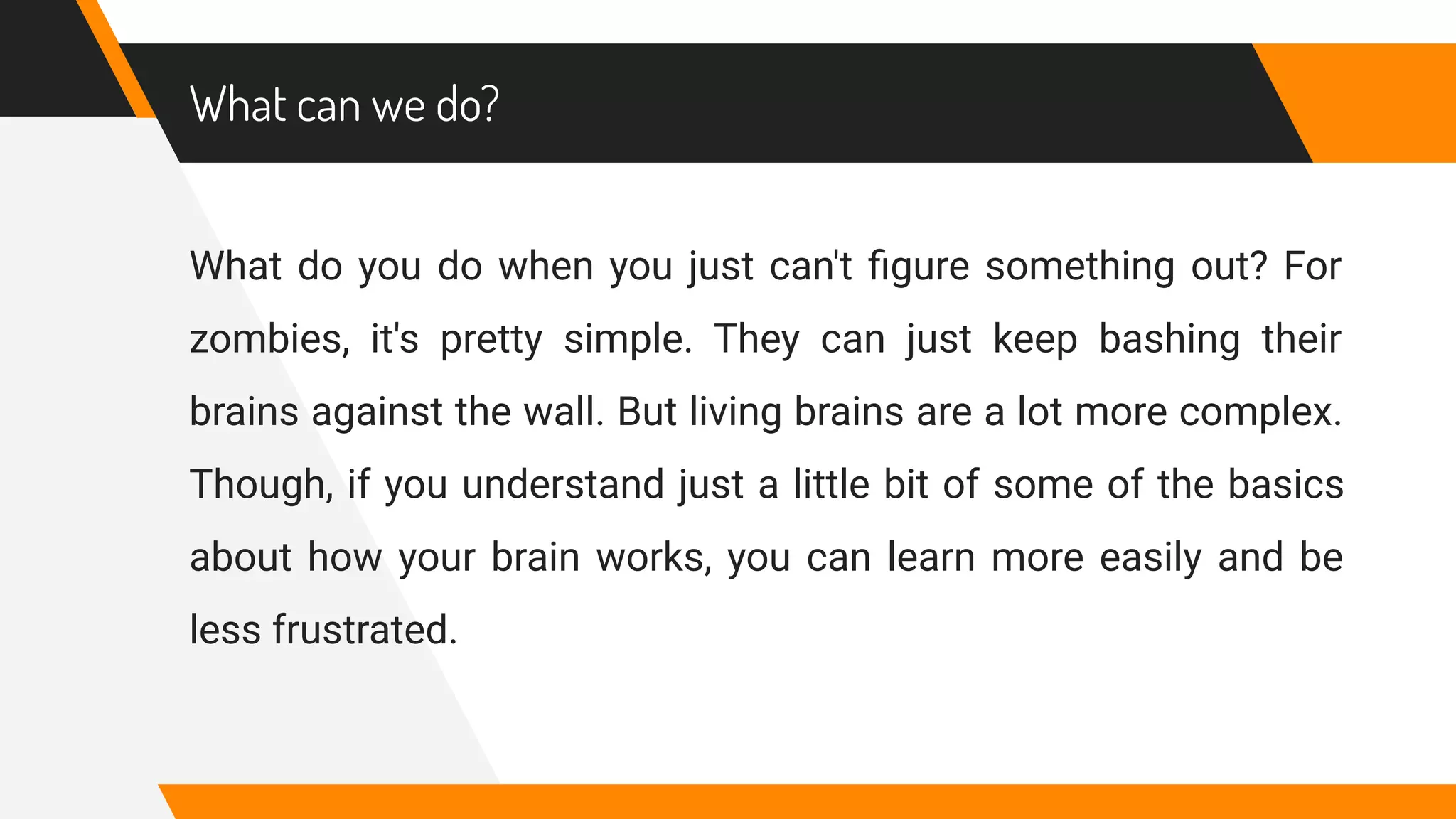 What can we do?
What do you do when you just can't ﬁgure something out? For
zombies, it's pretty simple. They can just keep bashing their
brains against the wall. But living brains are a lot more complex.
Though, if you understand just a little bit of some of the basics
about how your brain works, you can learn more easily and be
less frustrated.
 