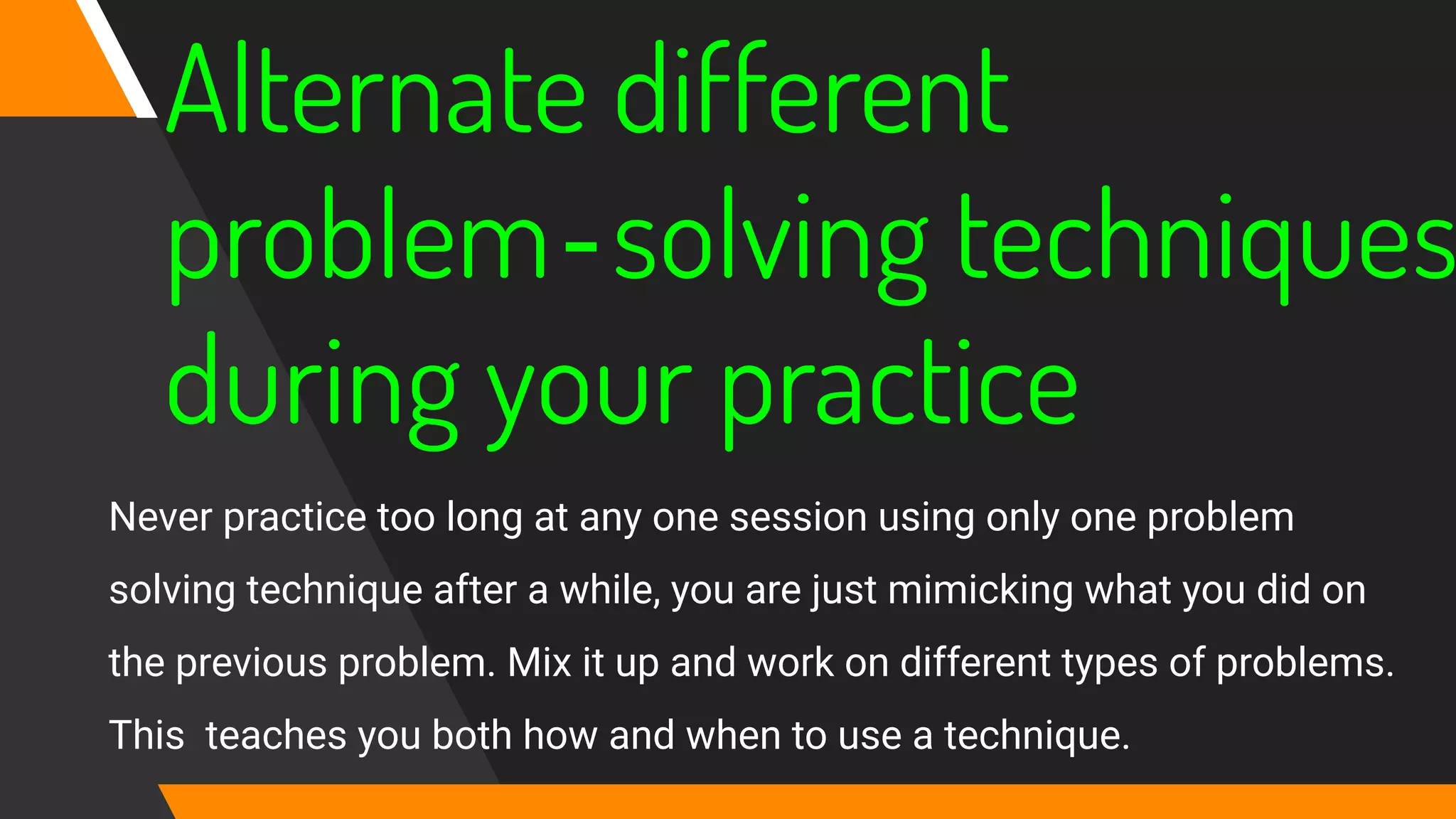 Alternate different
problem‐solving techniques
during your practice
Never practice too long at any one session using only one problem
solving technique after a while, you are just mimicking what you did on
the previous problem. Mix it up and work on different types of problems.
This teaches you both how and when to use a technique.
 
