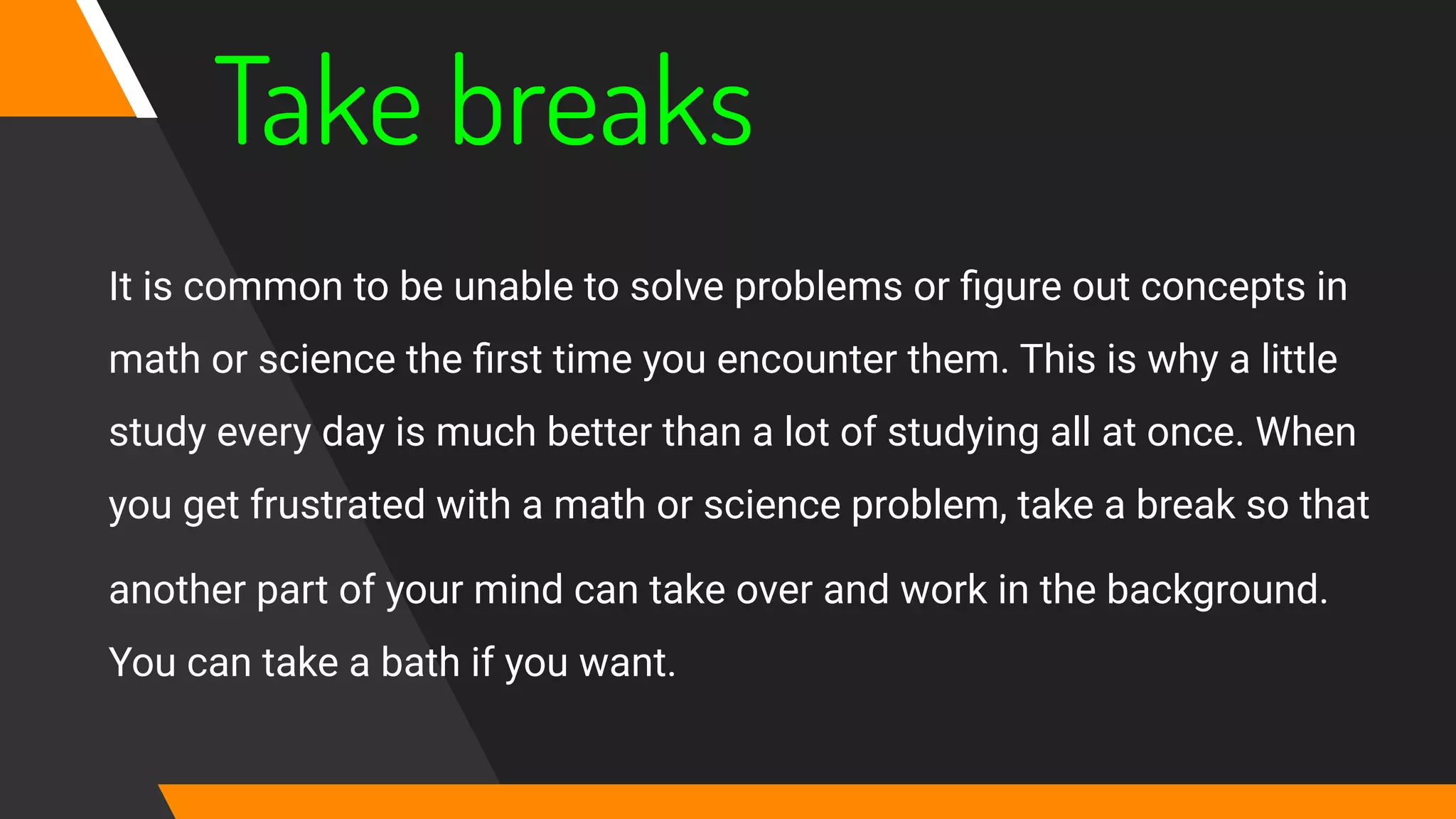 Take breaks
It is common to be unable to solve problems or ﬁgure out concepts in
math or science the ﬁrst time you encounter them. This is why a little
study every day is much better than a lot of studying all at once. When
you get frustrated with a math or science problem, take a break so that
another part of your mind can take over and work in the background.
You can take a bath if you want.
 